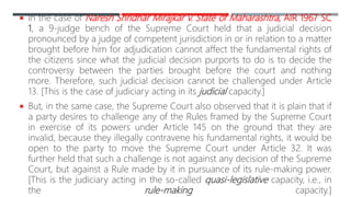  In the case of Naresh Shridhar Mirajkar v. State of Maharashtra, AIR 1967 SC
1, a 9-judge bench of the Supreme Court held that a judicial decision
pronounced by a judge of competent jurisdiction in or in relation to a matter
brought before him for adjudication cannot affect the fundamental rights of
the citizens since what the judicial decision purports to do is to decide the
controversy between the parties brought before the court and nothing
more. Therefore, such judicial decision cannot be challenged under Article
13. [This is the case of judiciary acting in its judicial capacity.]
 But, in the same case, the Supreme Court also observed that it is plain that if
a party desires to challenge any of the Rules framed by the Supreme Court
in exercise of its powers under Article 145 on the ground that they are
invalid, because they illegally contravene his fundamental rights, it would be
open to the party to move the Supreme Court under Article 32. It was
further held that such a challenge is not against any decision of the Supreme
Court, but against a Rule made by it in pursuance of its rule-making power.
[This is the judiciary acting in the so-called quasi-legislative capacity, i.e., in
the rule-making capacity.]
 
