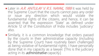  Later in A.R. ANTULAY V. R.S. NAYAK, 1988 it was held by
the Supreme Court that the courts cannot pass any order
or issue any direction which would violate the
fundamental rights of the citizens, and hence, it can be
asserted that the expression ‘State’ as defined under
Article 12 of the Constitution of India includes ‘judiciary’
also.
 Similarly, it is a common knowledge that orders passed
by the courts in their administrative capacity (including
by the Supreme Court) have routinely been challenged
as being violative of fundamental rights. I have personally
done that in my capacity as a lawyer. [This is the judiciary
acting in its administrative capacity.]
 