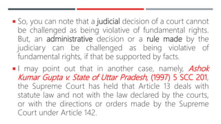  So, you can note that a judicial decision of a court cannot
be challenged as being violative of fundamental rights.
But, an administrative decision or a rule made by the
judiciary can be challenged as being violative of
fundamental rights, if that be supported by facts.
 I may point out that in another case, namely, Ashok
Kumar Gupta v. State of Uttar Pradesh, (1997) 5 SCC 201,
the Supreme Court has held that Article 13 deals with
statute law and not with the law declared by the courts,
or with the directions or orders made by the Supreme
Court under Article 142.
 