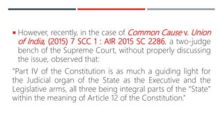  However, recently, in the case of Common Cause v. Union
of India, (2015) 7 SCC 1 : AIR 2015 SC 2286, a two-judge
bench of the Supreme Court, without properly discussing
the issue, observed that:
“Part IV of the Constitution is as much a guiding light for
the Judicial organ of the State as the Executive and the
Legislative arms, all three being integral parts of the “State”
within the meaning of Article 12 of the Constitution.”
 