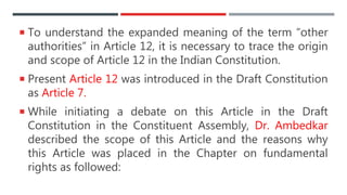  To understand the expanded meaning of the term “other
authorities” in Article 12, it is necessary to trace the origin
and scope of Article 12 in the Indian Constitution.
 Present Article 12 was introduced in the Draft Constitution
as Article 7.
 While initiating a debate on this Article in the Draft
Constitution in the Constituent Assembly, Dr. Ambedkar
described the scope of this Article and the reasons why
this Article was placed in the Chapter on fundamental
rights as followed:
 