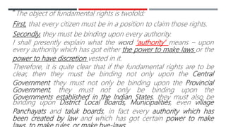 “The object of fundamental rights is twofold:
First, that every citizen must be in a position to claim those rights.
Secondly, they must be binding upon every authority.
I shall presently explain what the word ‘authority’ means – upon
every authority which has got either the power to make laws or the
power to have discretion vested in it.
Therefore, it is quite clear that if the fundamental rights are to be
clear, then they must be binding not only upon the Central
Government they must not only be binding upon the Provincial
Government, they must not only be binding upon the
Governments established in the Indian States, they must also be
binding upon District Local Boards, Municipalities, even village
Panchayats and taluk boards, in fact every authority which has
been created by law and which has got certain power to make
 