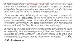 If that proposition is accepted – and I do not see anyone who
cares for Fundamental Rights can object to such a universal
obligation being imposed upon every authority created by laws
then, what are we to do to make our intention clear?
There are two ways of doing it one way is to use a composite
phrase such as ‘the State’, as we have done in Article 7; or, to
keep on repeating every time, the Central Government the
Provincial Government the State Government the Municipality,
the Local Board, the Port Trust or any other authority’.
It seems to me not only most cumbersome but stupid to keep
on repeating this phraseology every time we have to make a
reference to some authority. The wisest course is to have this
comprehensive phrase and to economies in words.” - Dr.
B.R. Ambedkar
 