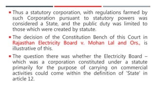  Thus a statutory corporation, with regulations farmed by
such Corporation pursuant to statutory powers was
considered a State, and the public duty was limited to
those which were created by statute.
 The decision of the Constitution Bench of this Court in
Rajasthan Electricity Board v. Mohan Lal and Ors., is
illustrative of this.
 The question there was whether the Electricity Board –
which was a corporation constituted under a statute
primarily for the purpose of carrying on commercial
activities could come within the definition of ‘State’ in
article 12.
 