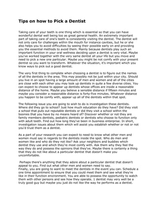 Tips on how to Pick a Dentist

Taking care of your teeth is one thing which is essential so that you can have
wonderful dental well being too as great general health. An extremely important
part of taking care of one's teeth is consistently visiting the dentist. The dentist will
not only care for challenges within the mouth for instance cavities, but he or she
also helps you to avoid difficulties by seeing their possible early on and providing
you the essential methods to avoid them. Mainly because dentists play such an
important function in your oral wellness deciding upon a dentist is very vital. Maybe
you've worked together with the very same dentist all your life but you move and
need to pick a new one particular. Maybe you might be not comfy with your present
dentist so you want to transform. Whatever the situation, it's important which you
know ways to pick out a good dentist.

The very first thing to complete when choosing a dentist is to figure out the names
of all the dentists in the area. This may possibly not be just within your city. Should
you live in an spot having a large amount of men and women and all of the cities
are close with each other you may look up dentists in quite a few diverse cities. You
can expect to choose to appear up dentists whose offices are inside a reasonable
distance of the home. Maybe you believe a sensible distance if fifteen minutes and
maybe you consider a reasonable distance is forty-five minutes. Whatever distance
you happen to be comfy with, appear up all of the dentists within that spot.

The following issue you are going to wish to do is investigation these dentists.
Where did they go to school? Just how much education do they have? Did they visit
a school that puts out reputable dentists or did they visit a school within the
boonies that you have by no means heard of? Discover whether or not they are
family members dentists, pediatric dentists or dentists who choose to function only
with adult teeth. Find out how long they've been in business enterprise. In short,
investigation issues about them which will assist you establish whether or not or not
you'd trust them as a dentist.

As a part of your research you can expect to need to know what other men and
women must say in regards to the dentists inside the spot. Who do men and
women like and who do they not like? Ask your neighbors and buddies which
dentist they use and which they're most comfy with. Ask them why they feel the
way they do and possess the opinions that they've. Maybe there is certainly a thing
that they do not like about a particular dentist that doesn't make you
uncomfortable.

 Perhaps there's anything that they adore about a particular dentist that doesn't
appeal to you. Find out what other men and women need to say.
Finally, you are going to want to meet the dentists in the event you can. Schedule a
one time appointment to ensure that you could meet them and see what they're
like in their function environment. You are able to possess the opportunity to watch
them with other persons and see how they operate. 1 dentist may very well be a
truly good guy but maybe you just do not like the way he performs as a dentist.
 