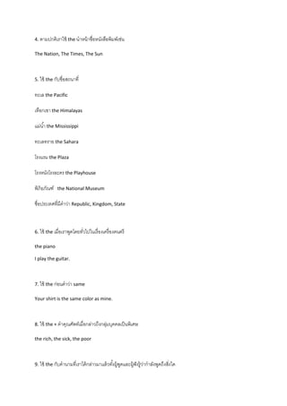 4. ตามปกติเราใช้ the นาหน้ าชื่อหนังสือพิมพ์เช่น

The Nation, The Times, The Sun



5. ใช้ the กับชื่อสถนาที่

ทะเล the Pacific

เทือกเขา the Himalayas

แม่น ้า the Mississippi

ทะเลทราย the Sahara

โรงแรม the Plaza

โรงหนังโรงละคร the Playhouse

พิภิธภัณฑ์   the National Museum

ชื่อประเทศที่มคาว่า Republic, Kingdom, State
              ี



6. ใช้ the เมื่อเราพูดโดยทัวไปในเรื่ องเครื่ องดนตรี
                           ่

the piano

I play the guitar.



7. ใช้ the ก่อนคาว่า same

Your shirt is the same color as mine.



8. ใช้ the + คาคุณศัพท์เมื่อกล่าวถึงกลุมบุคคลเป็ นพิเศษ
                                       ่

the rich, the sick, the poor



9. ใช้ the กับคานามทีเราได้ กล่าวมาแล้ วทังผู้พดและผู้ฟังรู้ วากาลังพูดถึงสิงใด
                     ่                    ้ ู                 ่             ่
 