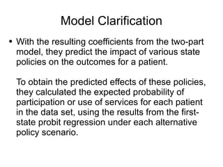Model Clarification With the resulting coefficients from the two-part model, they predict the impact of various state policies on the outcomes for a patient.  To obtain the predicted effects of these policies, they calculated the expected probability of participation or use of services for each patient in the data set, using the results from the first-state probit regression under each alternative policy scenario. 