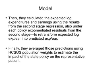 Model Then, they calculated the expected log expenditures and earnings using the results from the second stage regression, also under each policy exponentiated residuals from the second stage—to retransform expected log exp/ear into predicted exp/ear. Finally, they averaged those predictions using HCSUS population weights to estimate the impact of the state policy on the representative patient.  
