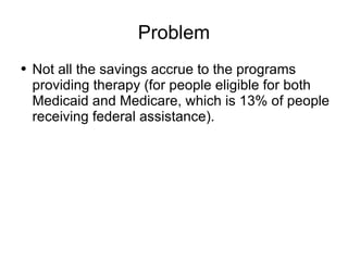 Problem Not all the savings accrue to the programs providing therapy (for people eligible for both Medicaid and Medicare, which is 13% of people receiving federal assistance). 
