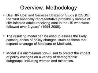 Overview: Methodology Use HIV Cost and Services Utilization Study (HCSUS), the “first nationally representative probability sample of HIV-infected adults receiving care in the US who were followed over 3 years” (1994-2000). The resulting model can be used to assess the likely consequences of policy changes, such as those that expand coverage of Medicare or Medicaid.  Model is a microsimulation-- used to predict the impact of policy changes on a variety of demographic subgroups, including women and minorities.  