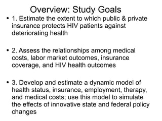 Overview: Study Goals 1. Estimate the extent to which public & private insurance protects HIV patients against deteriorating health 2. Assess the relationships among medical costs, labor market outcomes, insurance coverage, and HIV health outcomes 3. Develop and estimate a dynamic model of health status, insurance, employment, therapy, and medical costs; use this model to simulate the effects of innovative state and federal policy changes 