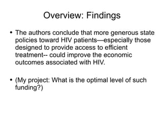 Overview: Findings The authors conclude that more generous state policies toward HIV patients—especially those designed to provide access to efficient treatment-- could improve the economic outcomes associated with HIV. (My project: What is the optimal level of such funding?) 
