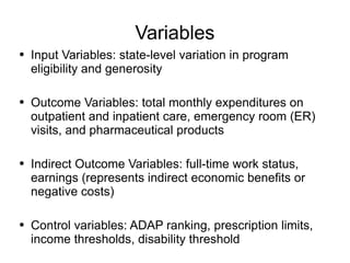 Variables Input Variables: state-level variation in program eligibility and generosity Outcome Variables: total monthly expenditures on outpatient and inpatient care, emergency room (ER) visits, and pharmaceutical products Indirect Outcome Variables: full-time work status, earnings (represents indirect economic benefits or negative costs) Control variables: ADAP ranking, prescription limits, income thresholds, disability threshold  