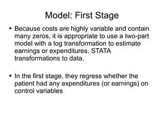 Model: First Stage Because costs are highly variable and contain many zeros, it is appropriate to use a two-part model with a log transformation to estimate earnings or expenditures. STATA transformations to data. In the first stage, they regress whether the patient had any expenditures (or earnings) on control variables 