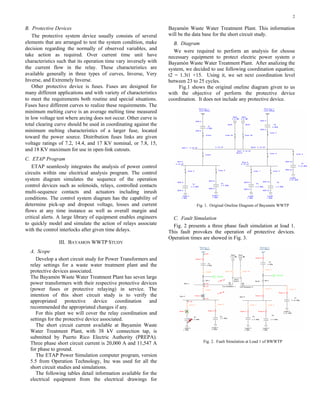 2

B. Protective Devices                                              Bayamón Waste Water Treatment Plant. This information
    The protective system device usually consists of several       will be the data base for the short circuit study.
elements that are arranged to test the system condition, make         B. Diagram
decision regarding the normally of observed variables, and            We were required to perform an analysis for choose
take action as required. Over current time unit have               necessary equipment to protect electric power system o
characteristics such that its operation time vary inversely with   Bayamón Waste Water Treatment Plant. After analizing the
the current flow in the relay. These characteristics are           system, we decided to use following coordination equation;
available generally in three types of curves, Inverse, Very        t2 = 1.3t1 +15. Using it, we set next coordination level
Inverse, and Extremely Inverse.                                    between 23 to 25 cycles.
    Other protective device is fuses. Fuses are designed for            Fig.1 shows the original oneline diagram given to us
many different applications and with variety of characteristics    with the objective of perform the protective device
to meet the requirements both routine and special situations.      coordination. It does not include any protective device.
Fuses have different curves to realize these requirements. The
minimum melting curve is an average melting time measured
in low voltage test where arcing does not occur. Other curve is
total clearing curve should be used in coordinating against the
minimum melting characteristics of a larger fuse, located
toward the power source. Distribution fuses links are given
voltage ratings of 7.2, 14.4, and 17 KV nominal, or 7.8, 15,
and 18 KV maximum for use in open-link cutouts.
C. ETAP Program
    ETAP seamlessly integrates the analysis of power control
circuits within one electrical analysis program. The control
system diagram simulates the sequence of the operation
control devices such as solenoids, relays, controlled contacts
multi-sequence contacts and actuators including inrush
conditions. The control system diagram has the capability of
determine pick-up and dropout voltage, losses and current                       Fig. 1. Original Oneline Diagram of Bayamón WWTP
flows at any time instance as well as overall margin and
critical alerts. A large library of equipment enables engineers      C. Fault Simulation
to quickly model and simulate the action of relays associate         Fig. 2 presents a three phase fault simulation at load 1.
with the control interlocks after given time delays.               This fault provokes the operation of protective devices.
                                                                   Operation times are showed in Fig. 3.
                III. BAYAMON WWTP STUDY
  A. Scope
     Develop a short circuit study for Power Transformers and
  relay settings for a waste water treatment plant and the
  protective devices associated.
  The Bayamón Waste Water Treatment Plant has seven large
  power transformers with their respective protective devices
  (power fuses or protective relaying) in service. The
  intention of this short circuit study is to verify the
  appropriated      protective    device    coordination  and
  recommended the appropriated changes if any.
     For this plant we will cover the relay coordination and
  settings for the protective device associated.
     The short circuit current available at Bayamón Waste
  Water Treatment Plant, with 38 kV connection tap, is
  submitted by Puerto Rico Electric Authority (PREPA).
  Three phase short circuit current is 20,000 A and 11,547 A                       Fig. 2. Fault Simulation at Load 1 of BWWTP
  for phase to ground.
     The ETAP Power Simulation computer program, version
  5.5 from Operation Technology, Inc was used for all the
  short circuit studies and simulations.
     The following tables detail information available for the
  electrical equipment from the electrical drawings for
 