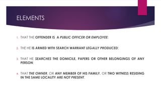 ELEMENTS
1. THAT THE OFFENDER IS A PUBLIC OFFICER OR EMPLOYEE;
2. THE HE IS ARMED WITH SEARCH WARRANT LEGALLY PRODUCED;
3. THAT HE SEARCHES THE DOMICILE, PAPERS OR OTHER BELONGINGS OF ANY
PERSON;
4. THAT THE OWNER, OR ANY MEMBER OF HIS FAMILY, OR TWO WITNESS RESIDING
IN THE SAME LOCALITY ARE NOT PRESENT.
 