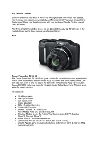 Top 10 Canon cameras

We have entered a New Year. A New Year which promises new hopes, new desires,
new feelings, new passion, new creativity and New Moments! You would always like to
Capture and Share your Great moments with your family and friends. For this you will
need a Camera.

And if you are planning to buy a one, we are going to bring you top 10 Cameras in the
market offered by the Giant camera manufacturer Canon.

No.1




Canon Powershot SX160 IS
The Canon PowerShot SX160 IS is a great combo of a perfect camera and a great video
maker. With this camera, one can record 720p HD videos with clear stereo sound. One
can also now zoom in and out as per the demands, without losing 720p HD resolution.
Canon SX160 IS features a powerful 16x Wide-Angle Optical Zoom lens. This is a great
value for money camera.

Its Specs are:

       16.0 Mega pixels
       16x Optical Zoom
       32x Digital Zoom
       Image Stabilizer
       720p HD Video Recording
       3.0 inch LCD Monitor
       Shutter Speed 1 – 1/3200 sec.
       Flash Modes: Auto, On, Slow Synchro, Off
       Shooting Modes: M, Av, Tv, P, Live View Control, Auto, SCN*1, Creative
       Filters*2, Discreet, Movie*3
       Power Source AA Alkaline Batteries
       Dimensions: 111.0 x 72.5 x 44.1 mm (4.33 x 2.85 x 1.74in.)
       Weight: Approx. 291g (including the battery and memory card) & Approx. 243g
       (camera body only)
 