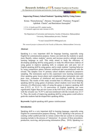 Research Articles of EFL Student Teachers in Practice
 The Department of Curriculum and Instruction, Faculty of Education, Mahasarakham University
                                                                  We have   shone    since     2004.


   Improving Primary School Students’ Speaking Skill by Using Games

    Kirana Thiamyhaisong1*, Darunee Sriyangnok2, Wantanee Pongnak3,
              Aphithak Chanla4, and Banchakarn Sameephet5
   1.2.3.4. A fourth-year EFL student teacher
   5. A research supervisor and a lecturer in EFL


    The Department of Curriculum and Instruction, Faculty of Education, Mahasarakham
                       University, Mahasarakham province, Thailand

                         * E-mail: kirana52010513008@gmail.com

  The research project is financed by the Faculty of Education, Mahasarakham University.

Abstract

Speaking is a very important skill for language learning, especially using
English for communication purpose. Games can motivate the students to speak
more fluently, reduce students’ anxiety and increase positive attitude towards
learning language as well. This study aimed to study the efficiency of
developing speaking skill by using games, to study the effectiveness indexes of
using games to improve speaking skill, to compare pre- and post- test of
English speaking skill by using games, and to study students’ learning behavior
by using competition games between reinforced and non-reinforced with the
reward. The samples were 41 primary school students selected by purposive
sampling. The instruments used in this experiment were learning instruments
(four speaking game lesson plans) and compilation data instruments (pre–and
post- tests, evaluation of reinforced and non-reinforced with the reward’s
behavior). The results of this study revealed that (1) efficiency of developing
speaking skill by using games of primary school students were lower than the
criterion, (2) effectiveness index of using the games to improve speaking skill
was 0.3213, or 32.13 %, (3) post-scores of English speaking test were
significantly higher than pre-test scores at the 0.05 level, (4) the reinforcement
with the rewards was 74.39 % and non-reinforced with the rewards was 23.17
%. Thus, the results of improving speaking skill by using games could achieve
goals-the students had developed their speaking ability.

Keywords: English speaking skill/ games/ reinforcement

Introduction

Speaking skill is a very important skill in learning language, especially using
English for communication purpose (Huong, 2010). Speaking is the process of
creating verbal symbol provide in variety context that are system in conveying
meaning include to the process of ‘interaction’. It consists of three procedures:
production, receiving, and processing information (Phuc, 2010). Speaking is a

                                                                                               1
 