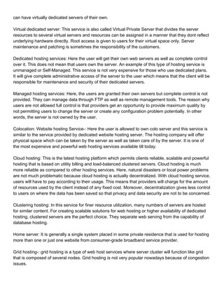 can have virtually dedicated servers of their own.

Virtual dedicated server: This service is also called Virtual Private Server that divides the server
resources to several virtual servers and resources can be assigned in a manner that they dont reflect
underlying hardware directly. Root access is given to users for their virtual space only. Server
maintenance and patching is sometimes the responsibility of the customers.

Dedicated hosting services: Here the user will get their own web servers as well as complete control
over it. This does not mean that users own the server. An example of this type of hosting service is
unmanaged or Self-Managed. This service is not very expensive for those who use dedicated plans.
It will give complete administrative access of the server to the user which means that the client will be
responsible for maintenance and security of their dedicated servers.

Managed hosting services: Here, the users are granted their own servers but complete control is not
provided. They can manage data through FTP as well as remote management tools. The reason why
users are not allowed full control is that providers get an opportunity to provide maximum quality by
not permitting users to change the server or create any configuration problem potentially. In other
words, the server is not owned by the user.

Colocation: Website hosting Service-: Here the user is allowed to own colo server and this service is
similar to the service provided by dedicated website hosting server. The hosting company will offer
physical space which can be taken by the server as well as taken care of by the server. It is one of
the most expensive and powerful web hosting services available till today.

Cloud hosting: This is the latest hosting platform which permits clients reliable, scalable and powerful
hosting that is based on utility billing and load-balanced clustered servers. Cloud hosting is much
more reliable as compared to other hosting services. Here, natural disasters or local power problems
are not much problematic because cloud hosting is actually decentralized. With cloud hosting service,
users will have to pay according to their usage. This means that providers will charge for the amount
of resources used by the client instead of any fixed cost. Moreover, decentralization gives less control
to users on where the data has been saved so that privacy and data security are not to be concerned.

Clustering hosting: In this service for finer resource utilization, many numbers of servers are hosted
for similar content. For creating scalable solutions for web hosting or higher availability of dedicated
hosting, clustered servers are the perfect choice. They separate web serving from the capability of
database hosting.

Home server: It is generally a single system placed in some private residence that is used for hosting
more than one or just one website from consumer-grade broadband service provider.

Grid hosting-: grid hosting is a type of web host services where server cluster will function like grid
that is composed of several nodes. Grid hosting is not very popular nowadays because of congestion
issues.
 