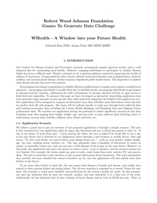 Robert Wood Johnson Foundation
                       Games To Generate Data Challenge

             WHealth - A Window into your Future Health
                           Edward Kim PhD, James Park MD MPH MSHP



                                           1. INTRODUCTION

The Centers for Disease Control and Prevention currently recommends regular physical activity with a well
balanced diet for maintaining good health. However, engaging individuals to participate in healthy lifestyle
habits has been a diﬃcult task. Obesity continues to be a growing epidemic negatively impacting the health of
millions of Americans. Compounded by other chronic, lifestyle-associated diseases such as hypertension, diabetes
mellitus, and coronary heart disease, obesity remains a signiﬁcant public health threat. The imperative to address
such chronic diseases has never been greater.
    Encouraging individuals to participate in healthy lifestyle modiﬁcations is complex and requires a multifaceted
approach - encouraging individuals to modify their diet to healthier foods, encouraging individuals to participate
in physical activity regularly, addressing the built environment to increase physical activity or gain access to
fresh fruit and vegetables. To promote this goal, we have developed an interactive storytelling application that
both generates large amounts of user speciﬁc data while positively impacting the health of the application user.
Our application will be designed to compose an interactive story that will show users their future selves and how
we predict their life will progress. The story will be tailored speciﬁc to each user through both collected data
and existing community data including the County Health Rankings and Roadmap data and Aligning Forces
performance data. We envision our application having the potential to collect signiﬁcant amounts of user data
including basic data ranging from height, weight, age, and zip code, to more abstract data including, drive to
work status, exercise data, hobbies, children, pets, leisure activities, etc.

1.1 Application Scenario
We believe a good way to give an overview of our proposed application is through a sample scenario. The user
is ﬁrst introduced to our application when he signs onto Facebook and sees a friend has posted a video of, “A
day in my future 15 years from now.” Upon viewing the video, the user is asked if he would like to see a day
in his own future and is directed to our application either through a web browser or mobile device. Our app
states, “To view your future, we need to know some things about you...”, such as, your gender, weight, height,
age, zip code, working status, hobbies, etc. The user optionally takes a headshot of themselves to create an
avatar, or manually creates one, and can now get a brief glimpse of his avatar in the near future. However, at
this point, the application only gives the option to create a story 1 year in advance, and the avatar’s actions are
very limited. For example, the avatar wakes up, goes to work, comes home from work, watches TV, and goes to
sleep. The user is presented a user interface to put in more information about themselves. The more information
they provide, the more detailed the avatar’s storyline can be, and the application will also unlock story lines
further in the future.
    To see story lines further in their life, the user inputs their history of health and disease, and weekly data
related to their exercise habits and eating habits. The 10 year storyline is unlocked as a reward. Given the user
data, this storyline is much more detailed, and predictions for the avatar’s health are made. In this scenario,
our user has indicated that he does not exercise, smokes, and eats unhealthy 3 or 4 days out of the week.
Additionally, he has indicated that he has a history of heart disease and he lives in 02139 zip code. Thus, in
 