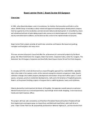 Baani center Point | Baani Sector 80 Gurgaon
Overview
In 1981, when Baani developer came in to existence, he clutches the Innovation and Style is as the
values. BAANI Group is nowadays a deep-rooted and apparent landed property development company
that has superiority in the residential, commercial and institutional development. It is handled by a keen
and wholehearted team of painstaking experts who pursue an industrial approach in its product design,
closely controlled work traditions, technical know-how and on time implementation of projects.
Baani Center Point project provides all world class amenities and features like basement parking,
multiplex and food plaza and many more.
This new commercial project is launched after the achievement of commercial projects by the Baani
group, like Hilton Hotel Sector 50, Gurgaon, Baani City Center, Corporate Suites, sector 56, Gurgaon, The
Statement Sec-43 Gurgaon, Corporate one New Delhi, Baani Square Sector 50 and Tech Park Gurgaon.
In company with this a tactical dream and an onward thoughts approach has made BAANI a reputable
title in the midst of its investors and is at this moment among the eminent companies in India. Baani’s
collection enlarges into landed property development and erection of top notch office space, IT, retail
spaces, campuses, premium residential developments, malls and a full selection of hospitality projects.
Baani is at the present fetching projects in Gurgaon that is redefining placate, luxury and stylishness.
Master planned by most important Architects of the globe, the expansion would present an exclusive
blend of features such as a serviced apartments, top end high street retails shopping, 5-star class luxury
hotels and stylish business offices.
The project will have sole connectivity as of Northern Peripheral Road and Southern Peripheral Road
from beginning to end expressways via Vasant Kunj and Mehrauli-Gwal Pahari, which will drive its
price. Baani Center Point Sec 80 purposefully positioned on National Highway 8 , just few minutes from
 
