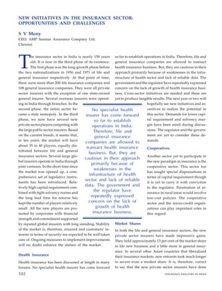 T
he insurance sector in India is nearly 150 years
old. It is now in the third phase of its existence.
The first phase was the long-growth phase before
the two nationalizations in 1956 and 1971 of life and
general insurance respectively. At that point of time,
there were more than 200 life insurance companies and
108 general insurance companies. They were all private
sector insurers with the exception of one state-owned
general insurer. Several overseas insurers were operat-
ing in India through branches. In the
second phase, the entire sector be-
came a state monopoly. In the third
phase, we now have several new
private sector players competing with
the large public sector insurers. Based
on the current trends, it seems that,
in ten years, the market will have
about 35 to 40 players, equally dis-
tributed between life and general
insurance sectors. Several large glo-
bal insurers operate in India through
joint ventures. In the short time since
the market was opened up, a com-
prehensive set of legislative instru-
ments has been introduced. Rela-
tively high capital requirement com-
bined with tight solvency norms and
the long lead time for returns has
kept the number of players relatively
small. All the new players are pro-
moted by corporates with financial
strength and commitment supported
by reputed global insurers with long standing. Stability
of the market is, therefore, ensured and customers’ in-
terests in terms of security are expected to be well taken
care of. Ongoing measures to implement improvements
will no doubt enhance the stature of the market.
Health Insurance
Health insurance has been discussed at length in many
forums. No specialist health insurer has come forward
so far to establish operations in India. Therefore, life and
general insurance companies are allowed to transact
health insurance business. But, they are cautious in their
approach primarily because of weaknesses in the infra-
structure of health sector and lack of reliable data. The
government and the regulator have repeatedly expressed
concern on the lack of growth of health insurance busi-
ness. Cross-sector initiatives are needed and these are
yet to produce tangible results. The next year or two will
hopefully see new initiatives and in-
centives to realize the potential in
this sector. Demands for lower capi-
tal requirement and solvency mar-
gin have been aired during discus-
sions. The regulator and the govern-
ment are yet to consider these de-
mands.
Cooperatives
Another sector yet to participate in
the new paradigm in insurance is the
cooperative sector. This sector too
has sought special dispensations in
terms of capital requirement though
it is yet to carry it with conviction
to the regulator. Penetration of in-
surance in rural areas would involve
low-cost policies. The cooperative
sector and the micro-credit organi-
zations can play important roles in
this regard.
Market Shares
In both the life and general insurance sectors, the new
private sector insurers have made impressive gains.
They hold approximately 13 per cent of the market share
in life new business and a little more in general insur-
ance. In several other Asian countries that liberalized
their insurance markets, new entrants took much longer
to secure even a modest share. It is, therefore, correct
to say that the new private sector insurers have done
No specialist health
insurer has come forward
so far to establish
operations in India.
Therefore, life and
general insurance
companies are allowed to
transact health insurance
business. But, they are
cautious in their approach
primarily because of
weaknesses in the
infrastructure of health
sector and lack of reliable
data. The government and
the regulator have
repeatedly expressed
concern on the lack of
growth of health
insurance business.
NEW INITIATIVES IN THE INSURANCE SECTOR:
OPPORTUNITIES AND CHALLENGES
S V Mony
CEO, AMP Sanmar Assurance Company Ltd.
Chennai
102 INSURANCE INDUSTRY IN INDIA
102
 