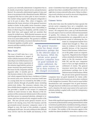 as prices are externally determined. Competition has to
be mainly on promise of good service and performance
thereof. An externally administered regime of rates and
terms is inconsistent with a liberalized market. IRDA has
recognized this but an action plan to move towards a
free market rating regime with adequate safeguards is
yet to be put in place. This, when it happens, will
determine the future structure of the general insurance
market in India. In the public sector insurance compa-
nies, fear of runaway competition, their vulnerability in
terms of observing price discipline, and the conduct of
their field force and support staff are anxieties that
cannot be wished away. Well-directed measures are yet
to be brought about and the public sector insurers appear
to be in an unenviable position. The question is whether
the market should delay structural alternatives because
of internal rigidities of public sector
insurers and their inability to enforce
internal discipline.
Motor Tariff
The issue of tariff rates has a very
important dimension in respect of
motor vehicles insurance that consti-
tutes 40 per cent of the business. Con-
tinued adverse claims experience of
the statutory legal liability section of
motor insurance has posed intracta-
ble issues for the companies and the
regulator alike. A sizeable part of
this business relates to the commer-
cial vehicle segment that has heavy incidence of claims
for several years now. Increase in insurance tariff rates
is a crying need; but it is resisted by the lobby of com-
mercial vehicles through all possible means including
nation-wide strikes. The insurance industry does not
have reliable data to support a case for any increase. This
has provided a handle to the owners of commercial
vehicles to resist increase in rates. Because of the im-
portance of the commercial vehicles sector in the economy
and their power to command attention, attempts to in-
crease rates have produced only marginal results in the
past. The new private sector general insurers are re-
ported to be staying away from this business and the
government-owned insurance companies seem to be
obliged to carry the load of this portfolio at grossly
inadequate tariff rates. An early solution to this difficult
issue will be vital for the health and harmony of this
sector. Committees have been appointed and their sug-
gestions have been considered but solution is not yet in
sight due to issues external to the sector. Delay in achiev-
ing an early solution can result in structural compulsions
that may skew the balance of the sector.
Customer Service
In the short time since the market has been opened, the
private sector companies have set a completely new
paradigm of service in both life and general insurance
sectors. All companies have come up with benchmarks
for each aspect of service and also internal measurement
of quality. For instance, the structure, content, and
appearance of documentation are comparable to any in
the world. Best practices aimed at informing the cus-
tomer in a transparent manner have
indeed been brought in. These are
more in evidence in life insurance
possibly because of the long-term
nature of the business. Indian insur-
ers in the public sector are respond-
ing slowly. Regulations have helped
achieve standards of disclosure. Here
again, in the life insurance sector,
both LIC and the new companies
seem to have set high standards in
settlement of claims. The general
insurance sector has shown mixed
performance perhaps due to the
inherent nature of the business. While
the private sector general insurance
companies have set good standards for claims settle-
ment, the public sector insurers are yet to show resilience
in the changed environment. This is sure to cause further
dissatisfaction and consequent loss of good business.
Though structural inefficiencies are stated as reasons for
such a situation, the main cause seems to be a pervasive
attitude problem coupled with a need for transparency
in claims handling.
Intermediaries
Some of the significant requirements introduced by IRDA
to promote professionalism among intermediaries relate
to minimum qualifications, mandatory training, and pass-
ing an examination before a license is issued to an agent
or a broker. The number of life insurance agents in the
market has almost doubled to more than a million now.
94
The general insurance
sector has shown mixed
performance perhaps due
to the inherent nature of
the business. While the
private sector general
insurance companies have
set good standards for
claims settlement, the
public sector insurers are
yet to show resilience in
the changed environment.
104 INSURANCE INDUSTRY IN INDIA
104
 