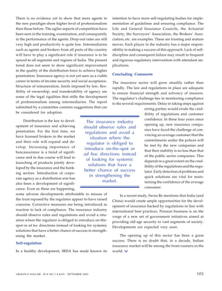 There is no evidence yet to show that more agents in
the new paradigm show higher level of professionalism
than those before. The uglier aspects of competition have
been seen in the training, examination, and consequently
in the performance of the agents. Drop-out rates are still
very high and productivity is quite low. Intermediaries
such as agents and brokers from all parts of the country
will have to play a significant role if insurance is to be
spread to all segments and regions of India. The present
trend does not seem to show significant improvement
in the quality of the distribution force to achieve higher
penetration. Insurance agency is not yet seen as a viable
career in terms of income security and social acceptance.
Structure of remuneration, limits imposed by law, flex-
ibility of ownership, and transferability of agency are
some of the legal rigidities that stifle the development
of professionalism among intermediaries. The report
submitted by a committee contains suggestions that can
be considered for adoption.
Distribution is the key to devel-
opment of insurance and achieving
penetration. For the first time, we
have licensed brokers in the market
and their role will expand and de-
velop. Increasing importance of
bancassurance is a trend of signifi-
cance and in due course will lead to
launching of products jointly deve-
loped by the insurance and the bank-
ing sectors. Introduction of corpo-
rate agency as a distribution arm has
also been a development of signifi-
cance. Even as these are happening,
some adverse developments attributable to misuse of
the trust reposed by the regulator appear to have raised
concerns. Corrective measures are being introduced as
reaction to lack of compliance. The insurance industry
should observe rules and regulations and avoid a situ-
ation where the regulator is obliged to introduce on-the-
spot or ad hoc directions instead of looking for systemic
solutions that have a better chance of success in strength-
ening the market.
Self-regulation
In a healthy development, IRDA has made known its
intention to have more self-regulating bodies for imple-
mentation of guidelines and ensuring compliance. The
Life and General Insurance Councils, the Actuarial
Society, the Surveyors’ Association, the Brokers’ Asso-
ciation, etc. are examples. These are trusting and mature
moves. Each player in the industry has a major respon-
sibility in making a success of this approach. Lack of self-
discipline and consequent failure may result in frequent
and rigorous regulatory intervention with attendant im-
plications.
Concluding Comments
The insurance sector will grow steadily rather than
rapidly. The law and regulations in place are adequate
to ensure financial strength and solvency of insurers.
The regulator’s challenge lies in monitoring compliance
to the several requirements. Delay in taking steps against
erring parties would erode the cred-
ibility of regulations and customer
confidence. In these four years since
opening up, new insurance compa-
nies have faced the challenge of con-
vincing an average customer that the
commitments under the polices will
be met by the new companies and
that their stability is no less than that
of the public sector companies. This
depends to a great extent on the cred-
ibility of the regulations and the regu-
lator. Early detection of problems and
quick solutions are vital for main-
taining the confidence of the average
consumer.
In a recent study, Swiss Re mentions that India (and
China) would create ample opportunities for the devel-
opment of insurance backed by regulations in line with
international best practices. Pension business is on the
verge of a new set of government initiatives aimed at
providing old-age security to vast segments of society.
Developments are expected very soon.
The opening up of this sector has been a great
success. There is no doubt that, in a decade, Indian
insurance market will be among the front-runners in the
world.
The insurance industry
should observe rules and
regulations and avoid a
situation where the
regulator is obliged to
introduce on-the-spot or
ad hoc directions instead
of looking for systemic
solutions that have a
better chance of success
in strengthening the
market.
95
VIKALPA • VOLUME 30 • NO 3 • JULY - SEPTEMBER 2005 105
105
 