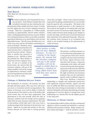 T
he Indian market has a lot of potential for insur-
ance products. Some Western markets that were
considered saturated are also realizing the mar-
ket potential of their middle and lower classes. In India,
even the upper class may not have adequate insurance
coverage. India has a population of 1 billion people
consisting of approximately 160-170 million families.
India’s working population amounts to around .4 billion
but a substantial portion of these work either as landless
agricultural labourers or as casual labour with very less
disposable income. The LIC issues 20 million new con-
tracts every year and has 150 million outstanding con-
tracts on its books. Therefore, it may
be concluded that most families who
need insurance have a minimum of
one life insurance contract. The pro-
blem is whether the insurance is
adequate or not. And this is where
the potential lies. Most families in
India may not have adequate insur-
ance. In case of a calamity to the
bread earner, the amount that the
insurance company will pay to the
family members will not be enough
to enable them to maintain a stand-
ard of living (albeit lower) than what
they were used to earlier.
Challenges in Marketing Risk-cover Products
The distribution of insurance, till recently, has been
through individual agents. They may have sold insur-
ance more as investment and tax-saving products. The
feature of insurance cover and its ability to retain the
financial status of the family in case of the death of the
bread winner may not have been emphasized. This
phenomenon is also seen recently where the sales of
insurance continue more for savings and tax purposes
rather than for pure insurance requirements. The sales
of term policies, which offer only a risk cover, form a
small percentage of the total sales of all insurance com-
panies. Agents do not push this product as the com-
mission amounts are lower than in savings products
where they are higher. There is also a typical customer
requirement of getting something back on survival that
leads the agent to sell a savings plan. This leads to the
phenomenon of under-insurance as the customer be-
lieves that he has bought an investment plan and does
not need to review his insurance needs frequently. The
reality is that insurance needs change as per changes in
income, life stages, and life style of each individual and
these needs have to be addressed frequently. However,
the customer treats insurance as an investment plan
which is not revisited leading to the phenomenon of
under-insurance.
Role of Intermediaries
The practice of selling insurance as
an investment has perpetuated over
a long period of time and is fed by
an agent’s obvious need to maximize
his income. Agents will have to be
educated that having a long-term
relationship with clients will result
in much more income than maximiz-
ing income in the first sale. With this
recognition, agents may recommend
the right investment and insurance
products that suit the individual’s
specific needs at different stages in
their lives. Building a long-term
relationship is a lengthy and cumbersome process but
with significant long-term benefits. Agents will first
have to imbibe this behaviour and then convince their
clients that what is being recommended is in their best
interests. Doing this will require the tailoring of training
programmes to convince agents to manage their client
relationships in a manner that has the highest pay-off
in the long term.
Effectiveness of Alternate Channels
Any channel that is able to achieve the above-mentioned
objectives will be successful and should be a welcome
addition to the insurance industry. Banks, retailers, etc.
have similar advantages — walk-in customers, custom-
Most families in India
may not have adequate
insurance. In case of a
calamity to the bread
earner, the amount that
the insurance company
will pay to the family
members will not be
enough to enable them to
maintain a standard of
living (albeit lower) than
what they were used to
earlier.
96
ARE INDIAN FAMILIES ADEQUATELY INSURED?
Nani Jhaveri
CEO, Birla Sun Life Insurance Company Ltd.
Mumbai
106 INSURANCE INDUSTRY IN INDIA
106
 