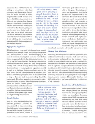 ers used to these establishments and
willing to spend time with their
employees, etc. Banks as a channel
have had mixed successes in differ-
ent parts of the world. Surveys have
shown that different customers have
different perceptions about buying
insurance from banks. Some are com-
fortable while some are neither sure
of the advice that they are getting nor
are they convinced that a bank can
do a good job of selling insurance.
The Indian market can use the entire
arsenal that can be made available to
it for fulfilling its potential and
making available the insurance cover
that Indians require.
Appropriate Regulations
IRDA has done a very good job of ensuring a smooth
transition from a single player market to a competitive
one. It will continue to have a major role to play in the
years to come in ensuring that each and every Indian
citizen is approached with the right advice to cover the
risk to his/her life and protect the family from adverse
financial circumstances. India is a large and populous
country with a lot of diversty. Innovative distribution
channels should be encouraged and regulations should
be such as to facilitate the process of provision of the
right advice and the consequent sale of insurance pro-
ducts. Certain basic principles need to be defined and
as long as these are met, insurance selling should be
encouraged. Therefore, regulations governing the train-
ing and licensing of agents, the selling process, products,
prices, etc. should contain generic
principles which will allow insurers
and their distributors certain leeway
in reaching the final customer as long
as the basic principles of right advice
and right selling are achieved.
Growth Strategy
India is a large market and has con-
siderable potential. Currently, the
industry needs to focus on meeting
the challenges of increasing penetra-
tion and achieving the right levels of
protection for all Indian citizens. It
will require quite a few insurers to
achieve this goal. Products, proc-
esses, and procedures need to be
devised and implemented by all
companies that ensure that, over the
long term, agents are recruited and
trained to sell the right products to
their customers. This will ensure the
success of insurers as not only will
their revenues be higher but also their
costs will be lower due to higher
productivity of agents, their lower
turnover, and higher persistency of
policies coupled with higher cus-
tomer satisfaction. Putting these
processes in place will require time,
effort, and capital. The pay-offs will
occur in the long term. The growth
rate of such companies will steadily increase over time.
Meeting Cost Challenge
Increasing the distribution reach to less populated areas
will increase the costs of insurers. Such costs will have
to be estimated and priced into the products. Issues
relating to cross-subsidization may arise. Alternatively,
insurers could introduce new products for these specific
market segments and price them to recover the incre-
mental costs of their distribution. Controlling the dis-
tribution of specific products through agents has always
been difficult. Another method of controlling costs by
increasing productivity is to get agents to focus on par-
ticular generic products. Historically, this has been
difficult to achieve and may not be in the best interests
of the customer.
Contribution of Global Partners
Indian insurers have relied a lot on
their foreign partners for initiating
business and developing important
policies and procedures. Insurance
requires special skills in actuarial and
underwriting and these skills are in-
adequate in India. Expertise in these
areas and recent developments in
these professions have been impor-
tant knowledge transfers to domes-
tic insurers. Further, selling prac-
tices and product innovations have
Indian insurers have
relied a lot on their
foreign partners for
initiating business and
developing important
policies and procedures.
Insurance requires special
skills in actuarial and
underwriting and these
skills are inadequate in
India.
IRDA has done a very
good job of ensuring a
smooth transition from a
single player market to a
competitive one. It will
continue to have a major
role to play in the years
to come in ensuring that
each and every Indian
citizen is approached
with the right advice to
cover the risk to his/her
life and protect the family
from adverse financial
circumstances.
97
VIKALPA • VOLUME 30 • NO 3 • JULY - SEPTEMBER 2005 107
107
 