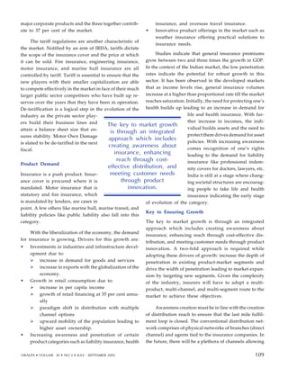 major corporate products and the three together contrib-
ute to 37 per cent of the market.
The tariff regulations are another characteristic of
the market. Notified by an arm of IRDA, tariffs dictate
the scope of the insurance cover and the price at which
it can be sold. Fire insurance, engineering insurance,
motor insurance, and marine hull insurance are all
controlled by tariff. Tariff is essential to ensure that the
new players with their smaller capitalization are able
to compete effectively in the market in face of their much
larger public sector competitors who have built up re-
serves over the years that they have been in operation.
De-tariffication is a logical step in the evolution of the
industry as the private sector play-
ers build their business lines and
attain a balance sheet size that en-
sures stability. Motor Own Damage
is slated to be de-tariffed in the next
fiscal.
Product Demand
Insurance is a push product. Insur-
ance cover is procured where it is
mandated. Motor insurance that is
statutory and fire insurance, which
is mandated by lenders, are cases in
point. A few others like marine hull, marine transit, and
liability policies like public liability also fall into this
category.
With the liberalization of the economy, the demand
for insurance is growing. Drivers for this growth are:
• Investments in industries and infrastructure devel-
opment due to:
increase in demand for goods and services
increase in exports with the globalization of the
economy.
• Growth in retail consumption due to:
increase in per capita income
growth of retail financing at 35 per cent annu-
ally
paradigm shift in distribution with multiple
channel options
upward mobility of the population leading to
higher asset ownership.
• Increasing awareness and penetration of certain
product categories such as liability insurance, health
insurance, and overseas travel insurance.
• Innovative product offerings in the market such as
weather insurance offering practical solutions to
insurance needs.
Studies indicate that general insurance premiums
grow between two and three times the growth in GDP.
In the context of the Indian market, the low penetration
rates indicate the potential for robust growth in this
sector. It has been observed in the developed markets
that as income levels rise, general insurance volumes
increase at a higher than proportional rate till the market
reaches saturation. Initially, the need for protecting one’s
health builds up leading to an increase in demand for
life and health insurance. With fur-
ther increase in incomes, the indi-
vidual builds assets and the need to
protect them drives demand for asset
policies. With increasing awareness
comes recognition of one’s rights
leading to the demand for liability
insurance like professional indem-
nity covers for doctors, lawyers, etc.
India is still at a stage where chang-
ing societal structures are encourag-
ing people to take life and health
insurance indicating the early stage
of evolution of the category.
Key to Ensuring Growth
The key to market growth is through an integrated
approach which includes creating awareness about
insurance, enhancing reach through cost-effective dis-
tribution, and meeting customer needs through product
innovation. A two-fold approach is required while
adopting these drivers of growth: increase the depth of
penetration in existing product-market segments and
drive the width of penetration leading to market expan-
sion by targeting new segments. Given the complexity
of the industry, insurers will have to adopt a multi-
product, multi-channel, and multi-segment route to the
market to achieve these objectives.
Awareness creation must be in line with the creation
of distribution reach to ensure that the last mile fulfil-
ment loop is closed. The conventional distribution net-
work comprises of physical networks of branches (direct
channel) and agents tied to the insurance companies. In
the future, there will be a plethora of channels allowing
The key to market growth
is through an integrated
approach which includes
creating awareness about
insurance, enhancing
reach through cost-
effective distribution, and
meeting customer needs
through product
innovation.
99
VIKALPA • VOLUME 30 • NO 3 • JULY - SEPTEMBER 2005 109
109
 