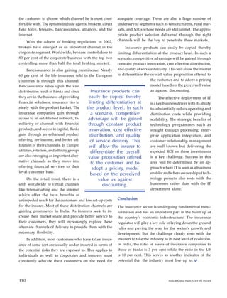 the customer to choose which channel he is most com-
fortable with. The options include agents, brokers, direct
field force, telesales, bancassurance, alliances, and the
internet.
With the advent of broking regulations in 2002,
brokers have emerged as an important channel in the
corporate segment. Worldwide, brokers control close to
80 per cent of the corporate business with the top two
controlling more than half the total broking market.
Bancassurance is also gaining prominence. Nearly
60 per cent of the life insurance sold in the European
countries is through this channel.
Bancassurance relies upon the vast
distribution reach of banks and since
they are in the business of providing
financial solutions, insurance ties in
nicely with the product basket. The
insurance companies gain through
access to an established network, fa-
miliarity of channel with financial
products, and access to capital. Banks
gain through an enhanced product
offering, fee income, and better uti-
lization of their channels. In Europe,
utilities, retailers, and affinity groups
are also emerging as important alter-
native channels as they move into
offering financial services to their
loyal customer base.
On the retail front, there is a
shift worldwide to virtual channels
like telemarketing and the internet
which offer the twin benefits of
unimpeded reach for the customers and low set-up costs
for the insurer. Most of these distribution channels are
gaining prominence in India. As insurers seek to in-
crease their market share and provide better service to
their customers, they will increasingly explore these
alternate channels of delivery to provide them with the
necessary flexibility.
In addition, most customers who have taken insur-
ance of some sort are usually under-insured in terms of
the potential risks they are exposed to. This applies to
individuals as well as corporates and insurers must
constantly educate their customers on the need for
adequate coverage. There are also a large number of
underserved segments such as senior citizens, rural mar-
kets, and NRIs whose needs are still unmet. The appro-
priate product solution delivered through the right
channels will be the key to penetrate these markets.
Insurance products can easily be copied thereby
limiting differentiation at the product level. In such a
scenario, competitive advantage will be gained through
constant product innovation, cost effective distribution,
and quality of service delivery. This will allow the insurer
to differentiate the overall value proposition offered to
the customer and to adopt a pricing
model based on the perceived value
as against discounting.
The effective deployment of IT
is a key business driver with its ability
to substantially reduce operating and
distribution costs while providing
scalability. The strategic benefits of
technology programmes such as
straight through processing, enter-
prise application integration, and
customer relationship management
are well known but delivering the
expected ROI on these investments
is a key challenge. Success in this
area will be determined by an ap-
proach where IT is seen as a business
enabler and where ownership of tech-
nology projects also rests with the
businesses rather than with the IT
department alone.
Conclusion
The insurance sector is undergoing fundamental trans-
formation and has an important part in the build up of
the country’s economic infrastructure. The insurance
regulator will play a key role in laying down the ground
rules and paving the way for the sector’s growth and
development. But the challenge clearly rests with the
insurers to take the industry to its next level of evolution.
In India, the ratio of assets of insurance companies to
those of banks is 3 per cent while the ratio in the US
is 10 per cent. This serves as another indicator of the
potential that the industry must live up to.
100
Insurance products can
easily be copied thereby
limiting differentiation at
the product level. In such
a scenario, competitive
advantage will be gained
through constant product
innovation, cost effective
distribution, and quality
of service delivery. This
will allow the insurer to
differentiate the overall
value proposition offered
to the customer and to
adopt a pricing model
based on the perceived
value as against
discounting.
110 INSURANCE INDUSTRY IN INDIA
110
 