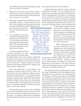 ing a CRM system through which the high networth
cases can be closely monitored.
• Manpower and structure issues involve creating a
single window concept and, based on this, appoint-
ing a dedicated project manager. Finding and hiring
such a resource is very critical.
• Monitoring of bancassurance mechanism by hold-
ing regular meetings — weekly meetings to quar-
terly review meetings. These meetings are also used
to educate the bank staff and the management about
bancassurance using presenta-
tions and problem-solving ap-
proaches.
• Top management involvement
is critical as the implementation
of bancassurance mechanism in-
volves developing and inculcat-
ing an appropriate culture in the
bank. This is also important for
creating an appropriate owner-
ship about the scheme.
In order to implement the ban-
cassurance mechanism, the banks
require adequate networking among
the bank branches. This, in turn, requires a substantial
investment in IT to connect various branches effectively.
Particularly, the branches in rural and semi-urban areas
remain unconnected. Complete integration of branch
network involves huge investments for creating IT and
communication infrastructure.
Due to the proliferation of saving products and
emerging investment opportunities in India, the
bancassurance faces the challenge of selling insurance
through the banking channel. The competing returns
from other products such as mutual funds posed a major
challenge to bancassurance. Most of the life insurance
products are highly structured and have less flexibility
in customizing them to the specific needs of the clients.
However, unit-linked products fit this bill well and the
banks can meet this challenge.
In bancassurance system, there are also co-branding
issues and the partnership needed to ensure that they
do not give inconsistent messages and destroy value in
the process. Leveraging on both brands is challenging.
The implementation of bancassurance also assumes cul-
tural integration between the two partners.
Implementing bancassurance requires different
competencies and skills. One of the important chal-
lenges in this is managing involvement of the bank staff.
This is a challenging task as the banks are not approach-
ing the customers for business but executing requests
of customers. For example, the insurance companies
think that target-setting is important for business growth
and, for this purpose, the bank and the insurance com-
pany need to develop an effective sales management and
an organization strategy; there has
to be a joint ownership of targets.
Banks have a lot of information and
data on consumers’ saving habits and
these can be effectively used for lead
generation. For this purpose, the
partners need to develop appropri-
ate mechanisms which ensure better
use of this information.
While implementing the ban-
cassurance mechanism, insurance
companies may also experience the
difference in pace with which targets
are achieved and tasks are executed.
The partners may move at different
pace. Capturing the market is im-
portant as the competition is high. The style of working
in two cultures can be different. Incentive systems
across various channels are different and these have
implications for each channel. The gaps can become
visible and reducing these gaps may require continuous
interaction and training of bank staff.
The integrated model partnerships include a whole
new range of challenges such as the challenge of scale,
integration of culture, and speed. The banks experience
the challenge of working with targets and developing
new performance measurements. For this, the response
time in deploying adequate resources is critical. Since
in bancassurance the partners are going to use techno-
logy and database services, there is a concern about how
systematically the relevant information on consumers
interacting with banks is captured. In order to explore
this channel, insurance companies are required to estab-
lish a strong leadership, work closely with the bank
partner and develop this partnership, and develop in-
novative but simple products. Data mining and CRM
approaches need to be strengthened at the bank level
104
The insurance companies
think that target-setting is
important for business
growth and, for this
purpose, the bank and
the insurance company
need to develop an
effective sales
management and an
organization strategy;
there has to be a joint
ownership of targets.
114 INSURANCE INDUSTRY IN INDIA
114
 