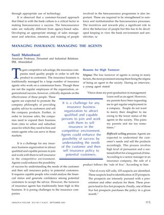 T
o gain competitive advantage, the insurance com-
panies need quality people in order to sell the
product to customers. The insurance business is
traditionally managed by a large number of insurance
agents who work on a commission basis. Though these
are not the regular employees of the organization, or-
ganizational success, however, critically depends on the
effectiveness of these people. These
agents are expected to promote the
company philosophy of providing
quality advice to customers and sell
the company products. Further, in
order to increase sales, the compa-
nies need to expand their business
from cities to urban and suburban
areas for which they need to hire and
retain agents who can serve in those
markets.
It is a challenge for any insur-
ance business organization to attract
qualified and capable persons to join
and work with them to sell insurance
in the competitive environment.
Agents could enhance the possibility
of success by understanding the needs of the customer
and then sell insurance policy to potential customers.
It requires capable people who could analyse the finan-
cial status and generate confidence among potential
customers to accept the advice. However, the turnover
of insurance agents has traditionally been high in this
business. It is posing challenges to the insurance com-
panies.
Reasons for High Turnover
Stigma: The low turnover of agents is owing to many
factors, the most prominent among them being the stigma
of being an agent in the society. During an interview,
a young agent stated:
“I have done my post-graduation in management.
I earn well as an agent. However,
my parents have been requesting
me to get regular employment in
a company. People do not want
to marry their daughter to me
owing to the lower status of the
agents in the society. This pains
my parents and me too some-
times.”
Difficult selling process: Agents are
expected to understand the cust-
omer’s needs and sell the products
accordingly. This process involves
high level of persuasion and a sus-
tained effort for a long period of time.
According to a senior manager in an
insurance company, the sale of a
product follows the ‘rule of five.’ According to him:
“Out of every 625 calls, 125 suspects are identified.
These suspects lead to identification of 25 prospects.
The prospects are intensely pursued with a pres-
entation and other analysis for them. These pros-
pects lead to five hot prospects. Finally, one of those
five hot prospects purchases the policy in a given
month.”
It is a challenge for any
insurance business
organization to attract
qualified and capable
persons to join and work
with them to sell
insurance in the
competitive environment.
Agents could enhance the
possibility of success by
understanding the needs
of the customer and then
sell insurance policy to
potential customers.
105
through appropriate use of technology.
It is observed that a customer-focused approach
that fitted in with the bank culture is a critical factor in
making bancassurance a success. The bancassurance
sales are radically different from agency-based sales.
Developing an appropriate strategy of sales manage-
ment and selection, retention, and training of people
involved in the bancassurance programme is also im-
portant. These are required to be strengthened to rein-
force and institutionalize the bancassurance processes.
The incentives and rewards play a significant role to
drive the behaviour of people but this has to be devel-
oped keeping in view the bank environment and sen-
sitivities.
MANAGING INSURANCE: MANAGING THE AGENTS
Sunil Maheshwari
Associate Professor, Personnel and Industrial Relations
IIM, Ahmedabad
VIKALPA • VOLUME 30 • NO 3 • JULY - SEPTEMBER 2005 115
115
 
