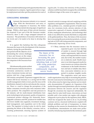 CONCLUDING REMARKS
A
t present, the insurance industry is in a nascent
stage. With the liberalization and entry of
private companies in insurance, the Indian
insurance sector has started showing signs of significant
change. Within a short span of time, private insurance
has acquired 13 per cent of the life insurance market.
However, there is still a huge untapped demand for
insurance. The penetration of insurance still remains at
low levels and a lot needs to be done to develop this
sector.
It is against this backdrop that this colloquium
discusses the issues in the development of the insurance
industry during the post-liberaliza-
tion period with the objective of un-
derstanding the various challenges
it faces and focuses on the compe-
tition, structure, and performance of
the companies in the insurance busi-
ness.
S Krishnamurthy points out that
the life insurance industry has shown
extremely satisfactory results in
terms of premium income and new
policies sold but a huge potential
still remains unexploited. Experience suggests that con-
sumers still favour insurance as a saving tool for their
wealth management which, in turn, puts the onus on the
distribution channel to advise and educate the consum-
ers. There is a need to change the perceptions of the
Indian consumers towards pure term insurance/alter-
native products. The competitive and risk pressures in
the industry call for multi-channel distribution foot-
print, technological advancement, quality of manpower,
customized product offerings (for financially know-
ledgeable customers and OTC products for middle class
and lower middle class segment), investment strategy,
fund management, and acquisition cost in the initial
years. The regulator is trying to play its role by amal-
gamating the efforts of the industry, actuaries, and ac-
counting professionals, ensuring rigorous systems of
internal controls to manage risk and complying with the
regulatory and legislative requirements. There are many
other problems (viz., retarded growth of health insur-
ance, low awareness levels, adverse selection of risk,
conservative approach of insurers, limited availability
of data, inadequate infrastructure, and technology) that
make it very difficult to assume that India is comparable
at the global platform. Thus, the future of life insurance
lies in increasing the pure protection products, a refresh-
ing look at ULIP with rising protection components, and
continuously improving service levels.
S V Mony reiterates that the insurance sector is
expected to grow very fast. Stability
of market is ensured through high
capital requirements, tight solvency
norms, and long lead time for returns
and, due to this, the number of play-
ers is relatively small. Health insur-
ance is not showing good results be-
cause insurers are cautious about the
weaknesses in the health infrastruc-
ture and lack of reliable data; there-
fore, cross-sector initiatives are ex-
pected to produce tangible results.
The cooperative sector and micro-
credit organizations may help in increasing the penetra-
tion into rural areas by formulating low-cost policies and
in the urban areas by improving customer service stand-
ards, documentation, IT support, etc. Expansion of the
market through increased penetration calls for strategic
discussions between the insurers and the regulators
though the awareness has improved substantially. He
argues that for rates/tariff issues, innovations are least
possible until a free market rate regime with adequate
safeguards is put in place by the regulatory body, IRDA,
which has recognized the need to do so. In providing
customer service, structural inefficiencies coupled with
attitude problems and lack of transparency in claims
handling are the reasons for dissatisfaction. On the part
of distribution, intermediaries are made more profes-
sional by introducing requirements like minimum quali-
107
The future of life
insurance lies in
increasing the pure
protection products, a
refreshing look at ULIP
with rising protection
components, and
continuously improving
service levels.
not be extended traditional growth opportunities that exist
for employees in a company. Agents aspire to have a regu-
lar employment and often quit the profession for want of
regular jobs. To reduce the intensity of this problem,
schemes could be launched to recognize the contributions
in different stages of the career of an agent.
VIKALPA • VOLUME 30 • NO 3 • JULY - SEPTEMBER 2005 117
117
 