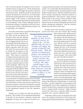 risks. The future growth also depends on how service-
oriented insurers are going to be. On the demand side,
the rise in incomes will trigger the growth of physical
and financial assets. With the growth of infrastructure
projects, the demand for insurance to cover the project
and the risks during operations will increase. The other
growth trigger is the increase in international trade.
However, servicing of the large domestic market in India
is a real challenge. Some of these challenges pertain to
the demand conditions, competition in the sector, prod-
uct innovations, delivery and distribution systems, use
of technology, and regulation.
It is in this context that we posed the following lead
questions to various industry lead-
ers: What will be the demand for
insurance? How does the domestic
market growth of insurance look like?
Are we lagging behind? Do we un-
derstand the mind of the Indian con-
sumer? What are the perceptions of
Indian consumers about the insur-
able risks? Do insurers find it hard
to change the perceptions of the
Indian consumers about insurable
risks? What types of innovative
strategies of insurance education and
awareness are required to encourage
the Indian consumers? Are Indian
insurance companies geared to take
up this challenge? What is the role
of the Insurance Regulatory and De-
velopment Authority (IRDA)? What
would be the implications of these
factors for the structure and opera-
tions of life and non-life businesses?
We also raised specific questions on
various channels of selling focusing on the role of banks
participating in insurance: Will there be a change in the
way the business is done in the insurance sector? Given
the present scenario, what kind of competitive and risk
pressures will the insurance businesses experience? What
are the adjustments required to face the competitive
challenges?
Another area of concern has been the pricing of
products. This is likely to be an important determinant
of growth. As the insurance companies increase the
geographic coverage, the average size of polices (i.e.,
average premium per policy) will continuously become
smaller. As a result of this, the intermediation costs will
go up. To understand these, we posed questions on the
product market scenario: Will the competition in future
lead to product specialization (focused products) or
product proliferation? Will costs be a major concern?
What would be the pricing of these products? What
would be the cost-containing strategies which would
help the insurer to develop streamlined businesses and
address intensifying competition? Will the consumer
benefit from this and in what way?
In India, most of the insurance companies in the
private sector have come into existence after forming
joint ventures with a global partner.
We raised the following questions in
this context: Has the insurance sec-
tor benefited from the knowledge
base of the global partners? In what
way? Which innovative products
offered by insurance companies have
changed the face of the insurance
sector? Have there been any process
innovation within the insurance com-
panies that have made the Indian
insurer stronger? How much of this
has come through the partner?
The health segment of the insur-
ance sector was the first to be libera-
lized but has still remained less de-
veloped. We asked the panelists to
respond to the following concerns:
What policy changes would you
propose in terms of easing the entry
barriers by reducing capital require-
ments, reforming the private health
sector by having appropriate regu-
lations including provider payment systems and strength-
ening of the third-party administrators to monitor the
providers? Are the complexities in this segment really
unmanageable? Given these complexities of health in-
surance, should we have a separate insurance regulatory
body to regulate health insurance? Many countries
around the world have a separate health insurance
regulation and a separate regulatory body.
Technology is likely to play an important role in this
sector. Our questions focused on to what extent tech-
nology gains in telecommunications, computer informa-
83
The future growth
depends on how service-
oriented insurers are
going to be. On the
demand side, the rise in
incomes will trigger the
growth of physical and
financial assets. With the
growth of infrastructure
projects, the demand for
insurance to cover the
project and the risks
during operations will
increase. The other
growth trigger is the
increase in international
trade. However, servicing
of the large domestic
market in India is a real
challenge.
VIKALPA • VOLUME 30 • NO 3 • JULY - SEPTEMBER 2005 95
95
 