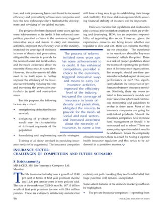 tion, and data processing have contributed to increased
efficiency and productivity of insurance companies and
how the new technologies have facilitated the develop-
ment and servicing of the global markets.
The process of reforms initiated some years ago has
some achievements to its credit. It has enhanced com-
petition, provided a choice to the customers, triggered
innovative ways and means to carry out insurance
activities, improved the efficiency level of the industry,
increased the coverage of insurance
in terms of density and penetration,
obligated the insurers to provide for
the needs of social and rural sectors,
and increased awareness about the
necessity of insurance, to name a few.
However, the achievements till date
need to be built upon to further
improve the efficiency of the insur-
ance sector thereby reducing the costs
and increasing the penetration par-
ticularly in rural and semi-urban
areas.
For this purpose, the following
factors are critical:
• strengthening of the distribution
network
• designing of products that
would meet the characteristics
of different segments of the
population
• formulating and implementing specific strategies.
Training of all those involved in providing insur-
ance needs to be augmented. The insurance companies
still have a long way to go in establishing their image
and credibility. For these, risk management skills ensur-
ing financial stability of insurers will be important.
There are concerns that regulations and modulation
play a critical role in market situations which are evolv-
ing and developing. IRDA has an important responsi-
bility of regulating this sector. However, given the
experiences, concerns are being raised whether our
regulator is slow and soft. There are concerns that they
are not proactive. The experience
in the recent past about the ‘key-man
insurance’ reflects this point. There
is a lack of proper guidelines about
the norms of reporting the perform-
ance of life insurance organizations.
For example, should one-time pre-
mium be included as part of one year
performance or not? This signifi-
cantly distorts the comparison of per-
formance between insurance provid-
ers. Similarly, there are issues re-
lated to bancassurance models and
direct salesforce which need continu-
ous monitoring and guidelines to
evolve in these areas. Most of the
insurance companies are going for
unit-linked products. Should the
insurance companies have in-house
fund management or should it be
outsourced and to whom? These are
some policy questions which need to
be addressed. Given the complexity
of health insurance, there is a need for having a separate
health insurance regulation and this needs to be ad-
dressed in a proactive manner.
84
85
INSURANCE SECTOR:
CHALLENGES OF COMPETITION AND FUTURE SCENARIO
S Krishnamurthy
MD & CEO, SBI Life Insurance Company Ltd.
Mumbai
The process of reforms
initiated some years ago
has some achievements to
its credit. It has enhanced
competition, provided a
choice to the customers,
triggered innovative ways
and means to carry out
insurance activities,
improved the efficiency
level of the industry,
increased the coverage of
insurance in terms of
density and penetration,
obligated the insurers to
provide for the needs of
social and rural sectors,
and increased awareness
about the necessity of
insurance, to name a few.
T
he life insurance industry saw a growth of 10.48
per cent in terms of first year premium income
and 12.83 per cent in terms of new policies sold.
The size of the market for 2003-04 was Rs. 187.10 billion
worth of first year premium income with 28.6 million
policies. These are extremely satisfactory statistics but
certainly not path- breaking; they reaffirm the belief that
huge potential still remains unexploited.
Some salient features of the domestic market growth can
be highlighted:
• The private insurance companies — operating from
96 INSURANCE INDUSTRY IN INDIA
96
 