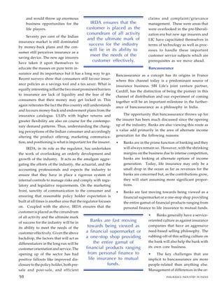 and would throw up enormous
business opportunities for the
life players.
Seventy per cent of the Indian
insurance market is still dominated
by money-back plans and the con-
sumer still perceives insurance as a
saving device. The new age insurers
have taken it upon themselves to
educate the masses on pure term in-
surance and its importance but it has a long way to go.
Recent surveys show that consumers still favour insur-
ance policies as a savings tool and a tax saver. What is
equally interesting is that the two most prominent barriers
to insurance are lack of liquidity and the fear of the
consumers that their money may get locked in. This
again reiterates the fact the this country still understands
and favours money-back and endowment plans from the
insurance catalogue. ULIPs with higher returns and
greater flexibility are also on course for the contempo-
rary demand patterns. Thus, understanding the chang-
ing perceptions of the Indian consumer and accordingly
altering the product offering, marketing communica-
tion, and positioning is what is important for the insurer.
IRDA, in its role as the regulator, has undertaken
the work of overlooking an orderly development and
growth of the industry. It acts as the amalgam aggre-
gating the efforts of the industry, the actuarial, and the
accounting professionals and expects the industry to
ensure that they have in place a rigorous system of
internal controls to manage risks and comply with regu-
latory and legislative requirements. On the marketing
front, sanctity of communication to the consumer and
ensuring that reasonable policy holder expectation is
built at all times is another area that the regulator focuses
on. Coupled with the above, IRDA ensures that the
customer is placed as the conundrum
of all activity and the ultimate mark
of success for the industry will lie in
its ability to meet the needs of the
customer effectively. Given the above
backdrop, the factors that will act as
differentiators in the long run will be
customer orientation and service. The
opening up of the sector has had
positive fallouts like improved dis-
closure to the policy holder, both pre-
sale and post-sale, and efficient
claims and complaint/grievance
management. These were areas that
were overlooked in the pre-liberali-
zation era but new age insurers and
LIC have capacitated themselves in
terms of technology as well as proc-
esses to handle these important
customer service subjects which are
prerequisites as we move ahead.
Bancassurance
Bancassurance as a concept has its origins in France
where this channel today is a predominant source of
insurance business. SBI Life’s joint venture partner,
Cardiff, has the distinction of being the pioneer in this
channel of distribution and our experiment of coming
together will be an important milestone in the further-
ance of bancassurance as a philosophy in India.
The opportunity that bancassurance throws up for
the insurer has been much discussed since the opening
up of the industry. Banks are also viewing this route as
a value add primarily in the area of alternate income
generation for the following reasons:
• Banks are in the prime function of banking and they
will always remain so. However, with the shrinking
margins on the business due to intense competition,
banks are looking at alternate options of income
generation. Today, life insurance may only be a
small drop in the ocean as far as revenues for the
banks are concerned but, as the contributions grow,
they will start assuming more significant propor-
tions.
• Banks are fast moving towards being viewed as a
financial supermarket or a one-stop shop providing
the entire gamut of financial products ranging from
personal finance to life insurance to mutual funds.
• Banks generally have a service-
oriented culture as against insurance
companies that have an aggressive
need-based selling philosophy. The
rubbing-off of this selling culture on
the bank will also help the bank with
its own core business.
• The key challenges that are
implicit to bancassurance are more
people-related than anything else.
Management of differences in the or-
IRDA ensures that the
customer is placed as the
conundrum of all activity
and the ultimate mark of
success for the industry
will lie in its ability to
meet the needs of the
customer effectively.
88
Banks are fast moving
towards being viewed as
a financial supermarket or
a one-stop shop providing
the entire gamut of
financial products ranging
from personal finance to
life insurance to mutual
funds.
98 INSURANCE INDUSTRY IN INDIA
98
 