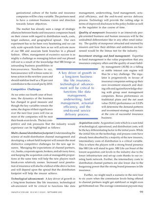 ganizational culture of the banks and insurance
companies will be a key variable. The partners need
to have a common business vision and direction
towards future objectives.
The market has already seen a range of strategic
alliances between banks and insurance companies based
on their vision with regard to distribution reach, costs,
target audience, and geographical spread. Our own
experiment has so far been very heartening and we can
only scale upwards from here as we will activate more
of our SBI and associate bank branches in a phased
fashion. Often, management of excessive success is as
mighty a challenge as managing failure and our phased
roll-out is a result of the knowledge that SBI brings us
astounding business possibilities in
bancassurance. Needless to say,
bancassurance will witness some in-
tense action in the next few years and
should stabilize itself as a 30 per cent
contributor to the overall pie by 2010.
Competitive Challenges
As we enter our fourth year of busi-
ness, the dynamics of the business
has changed in good measure and
though the key variables remain the
same, the degree of their significance
over the next four years will rise as
most of the companies will be near
their break-even levels. The key com-
petitive and risk pressures that the industry would
experience can be highlighted as follows:
Multi-channel distribution footprint: Understanding the
science of multi-distribution channel management and
developing a robust field footprint will remain the most
distinctive competitive challenges for the new age in-
surers. Managing the expectations of channel partners,
viz., banks, corporate agents, brokers, and advisory force,
and keeping the acquisition costs at manageable propor-
tions at the same time will help the new players reach
break-even relatively sooner. Increased rural penetra-
tion of insurance will also be a fallout of the above factors
and will depend upon the spread that the distribution
footprint will help the insurer achieve.
Technological advancement: A key driver of growth in
a long-term business like life insurance, technological
advancement will be critical to functions like data
management, underwriting, fund management, actu-
arial efficiency, and the end-to-end service delivery
process. Technology will provide the cutting edge in
terms of improved disclosure to the policy holder as well
as the regulator in due course of time.
Quality of manpower: Insurance is an intensively peo-
ple-oriented business and human resources will be the
undoubted differentiator like in any other retail indus-
try. The quality of manpower attracted and retained by
insurers and how their abilities and ambitions are har-
nessed would be the litmus test for the industry.
Investment strategy and fund management: Expertise
in fund management is the value proposition that any
insurance company offers and the quality of asset-liabil-
ity management (ALM) in a falling
or stable interest rate regime will
thus be a key challenge. The regu-
lator is progressively in favour of
insurance companies setting up their
own investment research and deal-
ing cells and against knowledge shar-
ing with group asset management
companies. Bonus performance on
traditional plans and the net asset
value (NAV) performance on ULIPs
will determine the demand patterns
and investment strategy will remain
at the core of successful insurance
business.
Acquisition costs: Acquisition costs which is a sum total
of technological, operational, and distribution costs, will
be the key differentiating factor in the initial years. While
the initial hits on the technology and process costs have
already been absorbed by a majority of the new insurers,
intermediary costs of distribution is a critical variable.
This is where the players with a strong brand presence
like SBI Life will stand to gain. SBI Life can boast of the
lowest acquisition cost levels in the industry due to the
lower infrastructure and set-up costs thanks to our ex-
isting bank network. Further, the intermediary costs to
distribution channel partners are also lower due to the
bargaining power that the strong brand possesses in life
insurance.
Further, we might reach a scenario in the next four
to six years when the commission levels being offered
to channel partners might get stabilized or might even
get bottomed out. The average commission payouts may
A key driver of growth in
a long-term business
like life insurance,
technological advance-
ment will be critical to
functions like data
management,
underwriting, fund
management, actuarial
efficiency, and the
end-to-end service
delivery process.
89
VIKALPA • VOLUME 30 • NO 3 • JULY - SEPTEMBER 2005 99
99
 