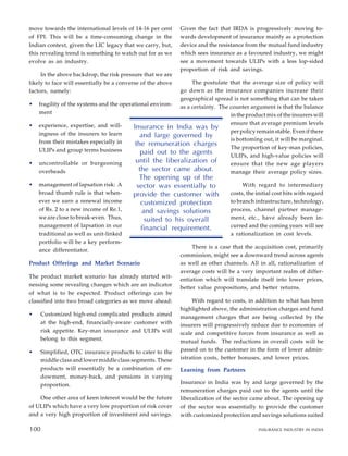 move towards the international levels of 14-16 per cent
of FPI. This will be a time-consuming change in the
Indian context, given the LIC legacy that we carry, but,
this revealing trend is something to watch out for as we
evolve as an industry.
In the above backdrop, the risk pressure that we are
likely to face will essentially be a converse of the above
factors, namely:
• fragility of the systems and the operational environ-
ment
• experience, expertise, and will-
ingness of the insurers to learn
from their mistakes especially in
ULIPs and group terms business
• uncontrollable or burgeoning
overheads
• management of lapsation risk: A
broad thumb rule is that when-
ever we earn a renewal income
of Rs. 2 to a new income of Re.1,
we are close to break-even. Thus,
management of lapsation in our
traditional as well as unit-linked
portfolio will be a key perform-
ance differentiator.
Product Offerings and Market Scenario
The product market scenario has already started wit-
nessing some revealing changes which are an indicator
of what is to be expected. Product offerings can be
classified into two broad categories as we move ahead:
• Customized high-end complicated products aimed
at the high-end, financially-aware customer with
risk appetite. Key-man insurance and ULIPs will
belong to this segment.
• Simplified, OTC insurance products to cater to the
middle class and lower middle class segments. These
products will essentially be a combination of en-
dowment, money-back, and pensions in varying
proportion.
One other area of keen interest would be the future
of ULIPs which have a very low proportion of risk cover
and a very high proportion of investment and savings.
Given the fact that IRDA is progressively moving to-
wards development of insurance mainly as a protection
device and the resistance from the mutual fund industry
which sees insurance as a favoured industry, we might
see a movement towards ULIPs with a less lop-sided
proportion of risk and savings.
The postulate that the average size of policy will
go down as the insurance companies increase their
geographical spread is not something that can be taken
as a certainty. The counter argument is that the balance
in the product mix of the insurers will
ensure that average premium levels
per policy remain stable. Even if there
is bottoming out, it will be marginal.
The proportion of key-man policies,
ULIPs, and high-value policies will
ensure that the new age players
manage their average policy sizes.
With regard to intermediary
costs, the initial cost hits with regard
to branch infrastructure, technology,
process, channel partner manage-
ment, etc., have already been in-
curred and the coming years will see
a rationalization in cost levels.
There is a case that the acquisition cost, primarily
commission, might see a downward trend across agents
as well as other channels. All in all, rationalization of
average costs will be a very important realm of differ-
entiation which will translate itself into lower prices,
better value propositions, and better returns.
With regard to costs, in addition to what has been
highlighted above, the administration charges and fund
management charges that are being collected by the
insurers will progressively reduce due to economies of
scale and competitive forces from insurance as well as
mutual funds. The reductions in overall costs will be
passed on to the customer in the form of lower admin-
istration costs, better bonuses, and lower prices.
Learning from Partners
Insurance in India was by and large governed by the
remuneration charges paid out to the agents until the
liberalization of the sector came about. The opening up
of the sector was essentially to provide the customer
with customized protection and savings solutions suited
90
Insurance in India was by
and large governed by
the remuneration charges
paid out to the agents
until the liberalization of
the sector came about.
The opening up of the
sector was essentially to
provide the customer with
customized protection
and savings solutions
suited to his overall
financial requirement.
100 INSURANCE INDUSTRY IN INDIA
100
 
