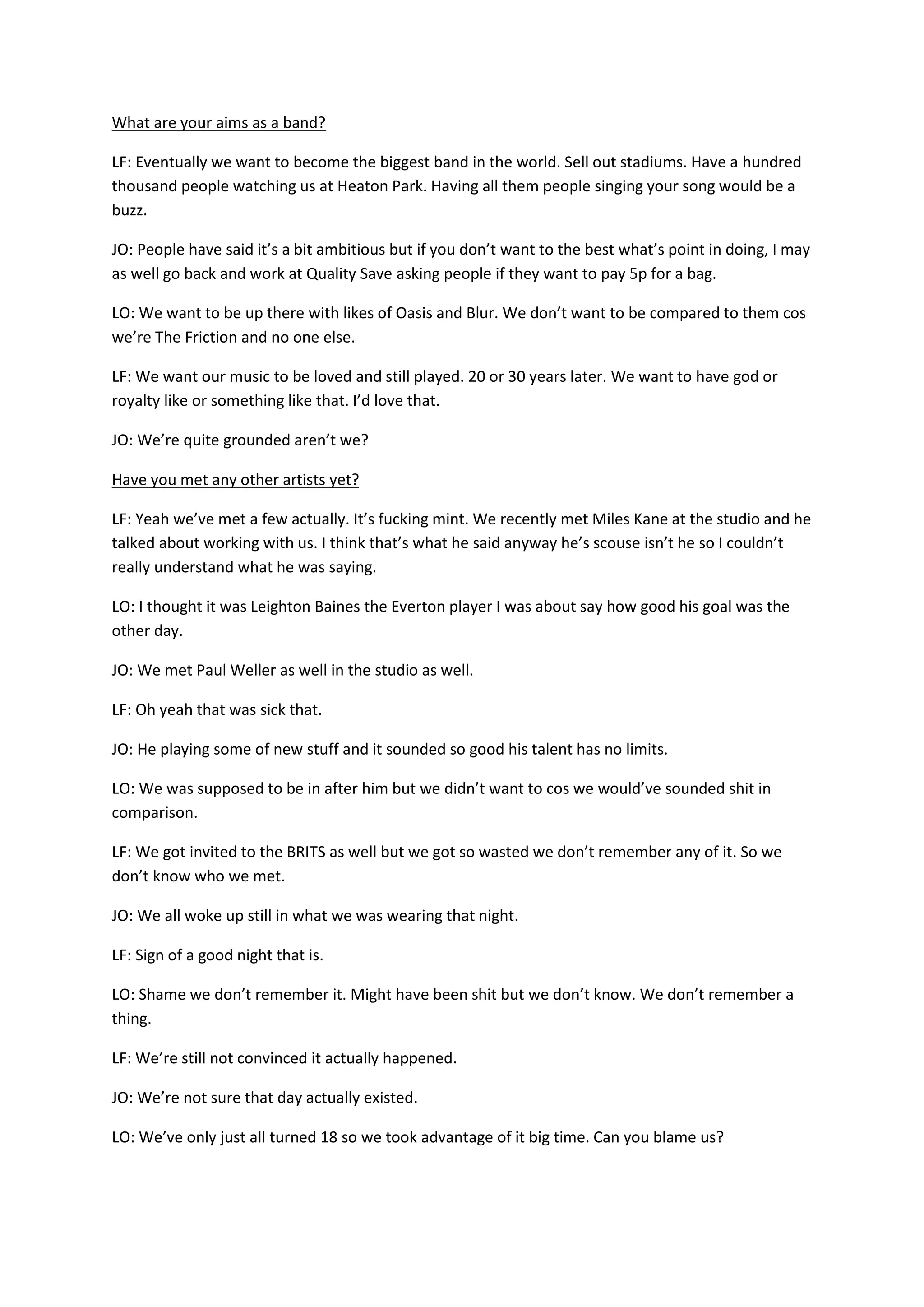 What are your aims as a band?
LF: Eventually we want to become the biggest band in the world. Sell out stadiums. Have a hundred
thousand people watching us at Heaton Park. Having all them people singing your song would be a
buzz.
JO: People have said it’s a bit ambitious but if you don’t want to the best what’s point in doing, I may
as well go back and work at Quality Save asking people if they want to pay 5p for a bag.
LO: We want to be up there with likes of Oasis and Blur. We don’t want to be compared to them cos
we’re The Friction and no one else.
LF: We want our music to be loved and still played. 20 or 30 years later. We want to have god or
royalty like or something like that. I’d love that.
JO: We’re quite grounded aren’t we?
Have you met any other artists yet?
LF: Yeah we’ve met a few actually. It’s fucking mint. We recently met Miles Kane at the studio and he
talked about working with us. I think that’s what he said anyway he’s scouse isn’t he so I couldn’t
really understand what he was saying.
LO: I thought it was Leighton Baines the Everton player I was about say how good his goal was the
other day.
JO: We met Paul Weller as well in the studio as well.
LF: Oh yeah that was sick that.
JO: He playing some of new stuff and it sounded so good his talent has no limits.
LO: We was supposed to be in after him but we didn’t want to cos we would’ve sounded shit in
comparison.
LF: We got invited to the BRITS as well but we got so wasted we don’t remember any of it. So we
don’t know who we met.
JO: We all woke up still in what we was wearing that night.
LF: Sign of a good night that is.
LO: Shame we don’t remember it. Might have been shit but we don’t know. We don’t remember a
thing.
LF: We’re still not convinced it actually happened.
JO: We’re not sure that day actually existed.
LO: We’ve only just all turned 18 so we took advantage of it big time. Can you blame us?
 