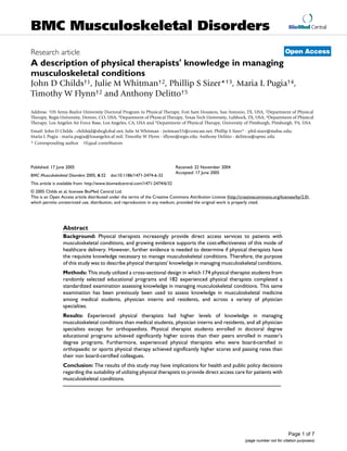 BMC Musculoskeletal Disorders                                                                                                            BioMed Central



Research article                                                                                                                       Open Access
A description of physical therapists' knowledge in managing
musculoskeletal conditions
John D Childs†1, Julie M Whitman†2, Phillip S Sizer*†3, Maria L Pugia†4,
Timothy W Flynn†2 and Anthony Delitto†5

Address: 1US Army-Baylor University Doctoral Program in Physical Therapy, Fort Sam Houston, San Antonio, TX, USA, 2Department of Physical
Therapy, Regis University, Denver, CO, USA, 3Department of Physical Therapy, Texas Tech University, Lubbock, TX, USA, 4Department of Physical
Therapy, Los Angeles Air Force Base, Los Angeles, CA, USA and 5Department of Physical Therapy, University of Pittsburgh, Pittsburgh, PA, USA
Email: John D Childs - childsjd@sbcglobal.net; Julie M Whitman - jwitman55@comcast.net; Phillip S Sizer* - phil.sizer@ttuhsc.edu;
Maria L Pugia - maria.pugia@losangeles.af.mil; Timothy W Flynn - tflynn@regis.edu; Anthony Delitto - delittoa@upmc.edu
* Corresponding author †Equal contributors




Published: 17 June 2005                                                       Received: 22 November 2004
                                                                              Accepted: 17 June 2005
BMC Musculoskeletal Disorders 2005, 6:32   doi:10.1186/1471-2474-6-32
This article is available from: http://www.biomedcentral.com/1471-2474/6/32
© 2005 Childs et al; licensee BioMed Central Ltd.
This is an Open Access article distributed under the terms of the Creative Commons Attribution License (http://creativecommons.org/licenses/by/2.0),
which permits unrestricted use, distribution, and reproduction in any medium, provided the original work is properly cited.




                 Abstract
                 Background: Physical therapists increasingly provide direct access services to patients with
                 musculoskeletal conditions, and growing evidence supports the cost-effectiveness of this mode of
                 healthcare delivery. However, further evidence is needed to determine if physical therapists have
                 the requisite knowledge necessary to manage musculoskeletal conditions. Therefore, the purpose
                 of this study was to describe physical therapists' knowledge in managing musculoskeletal conditions.
                 Methods: This study utilized a cross-sectional design in which 174 physical therapist students from
                 randomly selected educational programs and 182 experienced physical therapists completed a
                 standardized examination assessing knowledge in managing musculoskeletal conditions. This same
                 examination has been previously been used to assess knowledge in musculoskeletal medicine
                 among medical students, physician interns and residents, and across a variety of physician
                 specialties.
                 Results: Experienced physical therapists had higher levels of knowledge in managing
                 musculoskeletal conditions than medical students, physician interns and residents, and all physician
                 specialists except for orthopaedists. Physical therapist students enrolled in doctoral degree
                 educational programs achieved significantly higher scores than their peers enrolled in master's
                 degree programs. Furthermore, experienced physical therapists who were board-certified in
                 orthopaedic or sports physical therapy achieved significantly higher scores and passing rates than
                 their non board-certified colleagues.
                 Conclusion: The results of this study may have implications for health and public policy decisions
                 regarding the suitability of utilizing physical therapists to provide direct access care for patients with
                 musculoskeletal conditions.




                                                                                                                                         Page 1 of 7
                                                                                                                 (page number not for citation purposes)
 