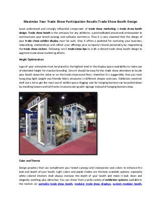 Maximize Your Trade Show Participation Results Trade Show Booth Design
Least understood and strongly influential component of trade show marketing is trade show booth
design. Trade show booth is the emissary for any exhibitor, a premeditated provisional ambassador to
communicate your brand synergy and cultivate commerce. Thus it is very essential that the design of
your trade show exhibit display must be such, that, it offers a pedestal for nurturing your business,
networking, relationships and reflect your offerings plus company’s brand personality by magnetizing
the trade show visitors. Following are 5 trade show tips to craft a vibrant trade show booth design to
augment trade show marketing efforts.
Height Optimization:
Logo of your enterprise must be placed to the highest level in the display space availability to make use
of extended height for massive branding. Since it should be easy for the trade show attendees to locate
your booth down the aisles or on the trade show event floor, therefore it is suggestible, that you must
hung atop light weight eco-friendly fabric structures in different shapes and sizes. Exhibitors need not
shell out a lot to get the most out of exhibit space. Rigging cost for hanging banners can be pulled down
by installing towers and tall frame structures along-with signage instead of hanging banners atop.
Color and Theme:
Design graphics that can compliment your brand synergy and incorporate cool colors to enhance the
look and depth of your booth. Light colors and pastel shades are the best available options; especially
white colored interiors shall always increase the depth of your booth and make it look clean and
elegantly soothing plus attractive. You can chose from a wide variety of exhibition systems available in
the market viz: portable trade show booth, modular trade show displays, custom modular booth,
 