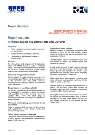 Page 1 of 3 © Markit Economics Limited 2014
News Release
MARKET SENSITIVE INFORMATION
EMBARGOED UNTIL: 00:01 (UK Time) 8 April 2014
Report on Jobs
Permanent salaries rise at fastest rate since July 2007
Key points:
 Faster increase in permanent salaries but temp
pay growth eases
 Sharper decline in candidate availability
 Growth of staff appointments eases but
remains strong
Summary:
The Recruitment and Employment Confederation
(REC) and KPMG Report on Jobs – published
today – provides the most comprehensive guide to
the UK labour market, drawing on original survey
data provided by recruitment consultancies.
Permanent salary growth accelerates
Starting salaries for people placed in permanent jobs
increased strongly in March, with growth picking up
to the sharpest since July 2007. However,
temporary/contact staff pay increased at the slowest
rate in five months.
Steeper decline in candidate availability
Recruitment consultants indicated further reductions
in the availability of candidates in March. Permanent
staff availability fell at the sharpest rate since
October 2004, while the latest drop in
temporary/contract staff availability was the fastest in
almost 10 years.
Permanent and temporary appointments rise at
slower rates
Rates of growth in both permanent and temporary
staff appointments eased during March, but
remained strong overall.
Further marked increase in vacancies
Demand for staff continued to rise at a marked pace
in March, with the rate of expansion only just shy of
January‟s 15½-year high.
Regional and sector variation
Marked increases in permanent placements were
recorded in each of the four English regions
monitored by the survey, with the strongest growth
indicated in the North.
The Midlands led a broad-based upturn in short-term
staff billings in March. The slowest growth was
recorded in the North.
Private sector demand for staff remained stronger
than that in the public sector during March. The
fastest growth was signalled for private sector
permanent roles, although private sector temporary
vacancies also recorded a strong rise.
In the public sector, solid increases in demand were
seen, with public sector positions registering a faster
rise than private sector roles.
Demand rose for all nine types of permanent staff in
March. The strongest growth was signalled for
Engineering workers, while the slowest increase was
recorded for Blue Collar employees.
Nursing/Medical/Care led a broad-based expansion
of demand for temporary/contract staff in March.
Engineering and Blue Collar were in second and
third places respectively in the demand for staff
„league table‟.
 