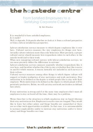 From Satisfied Employees to a
Satisfying Corporate Culture
It is wonderful to have satisfied employees.
Is it really?
Well, it depends. It depends whether we look at it from a cultural perspective
or from a labour satisfaction perspective.
Labour satisfaction surveys measure to which degree employees like it over
here. Cultural surveys measure the way employees do things over here.
Actually culture embraces more than only behaviour. More precisely, a proper
cultural survey should measure how respondents relate to each other, to the
outside world and to their work.
When now comparing cultural surveys with labour satisfaction surveys, we
can more precisely define the differences in outcome:
Labour satisfaction surveys measure especially whether respondents like it
over here, and therefore whether they like to stay or whether they like to move
on and for which reasons. A reason normally not included in such surveys is
their culture.
Cultural surveys measure among other things to which degree culture will
support or hinder realization of stay motivation and work motivation. Stay
motivation to be defined as the degree to which people like to stay with their
employer. Work motivation to be defined as the degree to which people will be
genuinely productive. Below, we will use stay and work motivation as defined
here above.
If stay motivation is strong and if at the same time employers don’t want all
employees to stay on board all the time, there may be a problem.
Worse than that is the situation in which employees stay on board whereas
their stay motivation is low. Employees in such a case are trapped. They would
like to leave but either salary and fringe benefits are unmatched or there
are no other work opportunities available. In that case, it is recommendable
to increase employability and/or to increase stay motivation and/or to lower
salary and fringe benefits over time.
By Bob Waisfisz
 