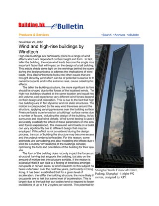 Products & Services <Search <Archives <eBulletin
November 20, 2012
Wind and high-rise buildings by
Windtech
High-rise buildings are particularly prone to a range of wind
effects which are dependent on their height and form. In fact, the
taller the building, the more wind loads become the single most
important factor that will impact on the design of a tall building.
This article sheds some light on the workings behind the scene
during the design process to address the implications of wind
loads. This also furthermore looks into other issues that are
brought about by wind which can be of potential nuisance to the
owner/occupants and in the extreme case, cause catastrophic
effects.
The taller the building structure, the more significant its form
should be shaped due to the forces of the localised winds. Two
high-rise buildings situated at the same location and equal height
and volume, can experience very different wind forces depending
on their design and orientation. This is due to the fact that high-
rise buildings are in fact dynamic and not static structures. Their
motion is compounded by the way wind traverses around the
structure, applying varying pressures over the building surface.
Pressure loads experienced on a buildings’ surface varies due to
a number of factors, including the design of the building, its local
surrounds and local wind climate. Wind tunnel testing is used to
accurately establish the effect of these parameters on the actual
wind forces experienced. The measured wind loads on a building
can vary significantly due to different design that may be
employed. If this effect is not considered during the design
process, the cost of building the structure may become excessive,
and the project rendered unfeasible. For this reason, some
architects are considering and also modelling the effects due to
wind for a number of variations of the buildings concept,
optimising the form and orientation of the building for their specific
site.
The form of the building does not only impact the forces on the
structural framing that supports the building, but also on the
amount of motion that the structure exhibits. If the motion is
excessive then it can lead to a feeling of tiredness amongst
occupants in certain areas. A lot of research on this subject has
been undertaken over the past few years, particularly in Hong
Kong. It has been established that for a given level of
acceleration, the stiffer the building structure, the more likely that
occupants are to feel that same level of acceleration. This is
largely due to the fact that our bodies tend to respond to faster
oscillations of up to 1 to 2 cycles per second. This potential for
Shanghai World Financial Center,
Pudong, Shanghai - Height 492
meters, designed by KPF
 
