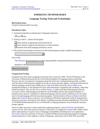 Language Learning & Technology May 2001, Vol. 5, Num. 2
http://llt.msu.edu/vol5num2/emerging.html pp. 8-13
Copyright © 2001, ISSN 1094-3501 8
EMERGING TECHNOLOGIES
Language Testing Tools and Technologies
Bob Godwin-Jones
Virginia Commonwealth University
Introductory Quiz
1. Testing has long been an integral part of language instruction:
True False
2. Testing is used to... (check all that apply)
place students in appropriate instructional levels
assess learners' progress (for themselves or their teachers)
ascertain and certify language proficiency levels
3. The preferred networking environment for delivering language testing is rapidly becoming the...
Extra credit.
The Educause-sponsored project to ensure interoperability among Internet-based assessment
programs is the .
Computerized Testing
Computers have been used in language assessment since at least the 1960s. The PLATO project at the
University of Illinois pioneered the use of networked computers for language practice and testing.
However, the use of computers in language testing did not become widespread and generally available
until the advent of the personal computer in the late seventies and early eighties. Among the better-known
software packages from the early (DOS) days is Calis from Duke University (still available as an
unsupported product). It was designed for active drill and practice of grammar and vocabulary, rather than
formal assessment. This was the case as well for Dasher, a widely-used Mac-based program from the
University of Iowa. Both programs provided for varied feedback options and recognition/display of
partially correct answers. In addition to dedicated language software, generic authoring tools were often
used to develop language drill and assessment programs. The best-known of these are HyperCard (from
Apple) and Toolbook (from Asymetrix, now click2learn) With both, multimedia could be integrated into
the tests or exercises, allowing for more options, including assessing listening comprehension. The arrival
of CD-ROM facilitated greatly the use of multimedia in language programs, by providing the necessary
storage capacity.
There are today successors to these stand-alone authoring programs, such as WinCalis, the Windows
version of Calis. One of the attractive features of WinCalis is its support for Unicode (ISO 10646), which
allows representation of a great variety of languages and alphabets simultaneously in an application.
MaxAuthor, from the University of Arizona, is another Windows-based authoring program for language
testing and practice. It also supports a variety of languages, and lessons can be made Web-accessible.
 