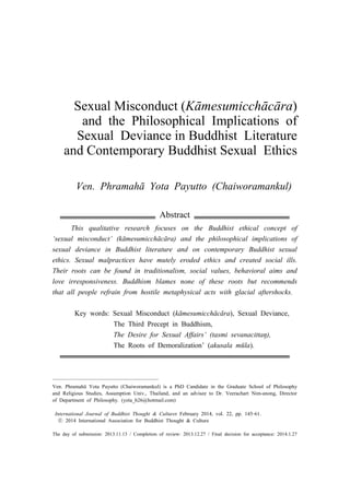 Sexual Misconduct (Kāmesumicchācāra)
and the Philosophical Implications of
Sexual Deviance in Buddhist Literature
and Contemporary Buddhist Sexual Ethics
Ven. Phramahā Yota Payutto (Chaiworamankul)12
Abstract
This qualitative research focuses on the Buddhist ethical concept of
‘sexual misconduct’ (kāmesumicchācāra) and the philosophical implications of
sexual deviance in Buddhist literature and on contemporary Buddhist sexual
ethics. Sexual malpractices have mutely eroded ethics and created social ills.
Their roots can be found in traditionalism, social values, behavioral aims and
love irresponsiveness. Buddhism blames none of these roots but recommends
that all people refrain from hostile metaphysical acts with glacial aftershocks.
Key words: Sexual Misconduct (kāmesumicchācāra), Sexual Deviance,
The Third Precept in Buddhism,
The Desire for Sexual Affairs’ (tasmi sevanacittaŋ),
The Roots of Demoralization’ (akusala mūla).
Ven. Phramahā Yota Payutto (Chaiworamankul) is a PhD Candidate in the Graduate School of Philosophy
and Religious Studies, Assumption Univ., Thailand, and an advisee to Dr. Veerachart Nim-anong, Director
of Department of Philosophy. (yota_b26@hotmail.com)
International Journal of Buddhist Thought & Culturer February 2014, vol. 22, pp. 145‑61.
ⓒ 2014 International Association for Buddhist Thought & Culture
The day of submission: 2013.11.13 / Completion of review: 2013.12.27 / Final decision for acceptance: 2014.1.27
 