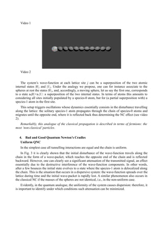 Video 1 
Video 2 
The system’s wave-function at each lattice site j can be a superposition of the two atomic 
internal states |0⟩j and |1⟩j. Under the analogy we propose, one can for instance associate to the 
spheres at rest the states |0⟩j, and, accordingly, a moving sphere, let us say the first one, corresponds 
to a state a0|0⟩+a1|1⟩: a superposition of the two internal states. In terms of atoms this amounts to 
considering all sites initially populated by a species-0 atom, but for (a partial superposition with) a 
species-1 atom in the first site. 
This setup triggers oscillations whose dynamics essentially consists in the disturbance travelling 
along the lattice: the solitary species-1 atom propagates through the chain of species-0 atoms and 
migrates until the opposite end, where it is reflected back thus determining the NC effect (see video 
2). 
Remarkably, this analogue of the classical propagation is described in terms of fermions: the 
most ‘non-classical’ particles. 
4. Bad and Good Quantum Newton’s Cradles 
Uniform QNC 
In the simplest case all tunnelling interactions are equal and the chain is uniform. 
In Fig. 3 it is clearly shown that the initial disturbance of the wave-function travels along the 
chain in the form of a wave-packet, which reaches the opposite end of the chain and is reflected 
backward. However, one can clearly see a significant attenuation of the transmitted signal, an effect 
essentially due to the destructive interference of the wave-function components. In other words, 
after a few bounces the initial state evolves to a state where the species-1 atom is delocalized along 
the chain. This is the situation that occurs in a dispersive system: the wave-function spreads over the 
lattice during time and the initial wave-packet is rapidly lost. A similar phenomenon also occurs in 
the classical NC if the masses of the spheres are not identical, i.e., in the non-uniform case. 
Evidently, in the quantum analogue, the uniformity of the system causes dispersion: therefore, it 
is important to identify under which conditions such attenuation can be minimized. 
 