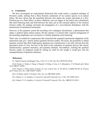 6. Conclusions 
We have investigated an experimental framework that could realize a quantum analogue of 
Newton's cradle, starting from a Bose–Einstein condensate of two atomic species in an optical 
lattice. We have shown that the tunnelling between sites makes the system equivalent to a free- 
Fermion gas on a finite lattice. In these conditions, one can trigger at one lattice end a disturbance 
that starts bouncing back and forth between the ends, just as the extremal spheres in the classical 
Newton cradle: the analogy associates the propagation of a wave-function disturbance with the 
transmission of mechanical momentum. 
However, in the quantum system the travelling wave undergoes decoherence, a phenomenon that 
makes a uniform lattice almost useless. On the contrary, it is known that a special arrangement of 
the tunnelling amplitudes can even lead to a virtually perpetual cyclic bouncing. 
That's why we looked for compromises that minimized the required experimental adaptation of the 
interactions and, give `almost' perfect quantum Newton cradles. Of course, the possibility to obtain 
quantum systems that allow high-quality quantum-wave transmission is not only relevant from the 
speculative point of view, but also in the field of the realization of quantum devices like atomic 
interferometers, quantum memories, and quantum channels. Nevertheless, realizing the quantum 
Newton cradle we proposed would be stirring by itself for the insight it would give into the 
entangled beauty of quantum mechanics. 
References 
[1] Roberto Franzosi and Ruggero Vaia, J. Phys. B: At. Mol. Opt. Phys. 47 095303 (2014) 
[2] B. Paredes, A. Widera, V. Murg, O. Mandel, S. Fölling, I. Cirac, G. V. Shlyapnikov, T. W. Hänsch and I. Bloch 
Nature 429 277 (2004) 
[3] R. Franzosi, V. Penna and R. Zecchina, Int. Jour. of Mod. Phys. B Vol. 14, No. 9 (2000) 943-961; R. Franzosi 
and V. Penna, Phys. Rev. A 63, 043609-1 (2001) 
[4] A. B. Kuklov and B. V. Svistunov, Phys. Rev. Lett. 90 100401 (2003) 
[5] L. Banchi, T. J. G. Apollaro, A. Cuccoli, R. Vaia and P. Verrucchi, New J. Phys. 13 123006 (2011) 
[6] L. Banchi, T. J. G. Apollaro, A. Cuccoli, R. Vaia and P. Verrucchi, Phys. Rev. A 85 052319 (2012) 
 